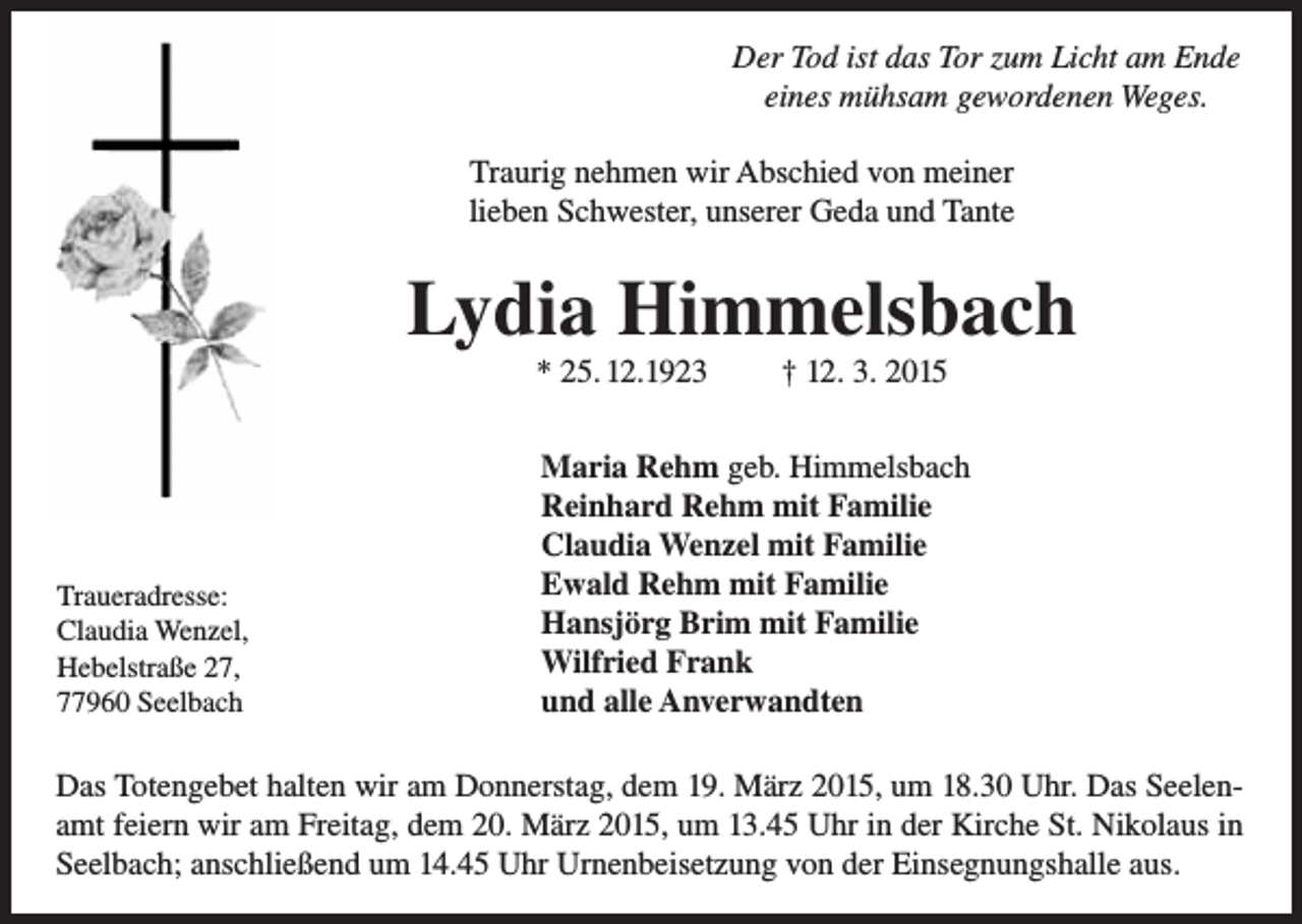 <p>Der Tod ist das Tor zum Licht am Ende<br />Der Tod gewordenen<br />ist das Tor zum<br />Licht am Ende<br />eines mühsam<br />Weges.<br />eines mühsam gewordenen Weges.</p><p>Traurig nehmen wir Abschied von meiner<br />Traurig<br />nehmen unserer<br />wir Abschied<br />lieben<br />Schwester,<br />Gedavon<br />undmeiner<br />Tante<br />lieben Schwester, unserer Geda und Tante</p><p>Lydia Himmelsbach</p><p>Lydia<br />Himmelsbach<br />* 25.2.1923<br />† 12.3.2015<br />* 25. 12.1923<br />† 12. 3. 2015<br />Maria Rehm, geb. Himmelsbach<br />Reinhard<br />Rehmgeb.<br />mit Himmelsbach<br />Familie<br />Maria Rehm<br />Claudia<br />Wenzel<br />mit<br />Familie<br />Reinhard Rehm mit Familie<br />Ewald<br />Rehm<br />mit Familie<br />Traueradresse:<br />Claudia<br />Wenzel<br />mit Familie<br />Hansjörg<br />Brim<br />mit<br />Familie<br />Claudia Wenzel,<br />Ewald<br />Rehm<br />mit<br />Familie<br />Traueradresse:<br />Wilfried Frank<br />Hebelstraße 27,<br />Hansjörg<br />Brim<br />mit<br />Familie<br />Claudia<br />Wenzel,<br />77960 Seelbach<br />und alle Anverwandten<br />Wilfried Frank<br />Hebelstraße 27,<br />77960 Seelbach<br />und alle Anverwandten<br />Das Totengebet halten wir am Donnerstag, dem 19. März 2015, um 18.30 Uhr.<br />Das Seelenamt feiern wir am Freitag, dem 20. März 2015, um 13.45 Uhr<br />Das<br />Totengebet<br />wir am<br />dem 19. Märzum<br />2015,<br />umUhr<br />18.30 Uhr. Das Seelenin der<br />Kirche St.halten<br />Nikolaus<br />in Donnerstag,<br />Seelbach; anschließend<br />14.45<br />amt<br />feiern wir am von<br />Freitag,<br />20. März 2015,aus.<br />um 13.45 Uhr in der Kirche St. Nikolaus in<br />Urnenbeisetzung<br />der dem<br />Einsegnungshalle<br />Seelbach; anschließend um 14.45 Uhr Urnenbeisetzung von der Einsegnungshalle aus.</p>