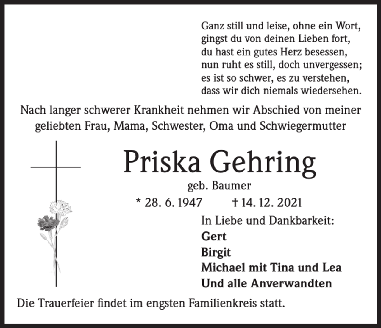 <p>Ganz still und leise, ohne ein Wort,<br />gingst du von deinen Lieben fort,<br />du hast ein gutes Herz besessen,<br />nun ruht es still, doch unvergessen;<br />es ist so schwer, es zu verstehen,<br />dass wir dich niemals wiedersehen.</p><p>Nach langer schwerer Krankheit nehmen wir Abschied von meiner<br />geliebten Frau, Mama, Schwester, Oma und Schwiegermutter</p><p>Priska Gehring</p><p>geb. Baumer<br />* 28. 6. 1947<br />† 14. 12. 2021<br />In Liebe und Dankbarkeit:<br />Gert<br />Birgit<br />Michael mit Tina und Lea<br />Und alle Anverwandten</p><p>Die Trauerfeier findet im engsten Familienkreis statt.</p>