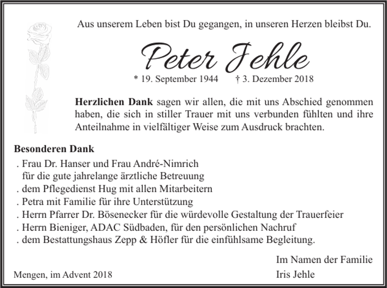 <p>Aus unserem Leben bist Du gegangen, in unseren Herzen bleibst Du.</p><p>Peter Jehle</p><p>* 19. September 1944</p><p>† 3. Dezember 2018</p><p>Herzlichen Dank sagen wir allen, die mit uns Abschied genommen<br />haben, die sich in stiller Trauer mit uns verbunden fühlten und ihre<br />Anteilnahme in vielfältiger Weise zum Ausdruck brachten.<br />Besonderen Dank<br />. Frau Dr. Hanser und Frau André-Nimrich<br />für die gute jahrelange ärztliche Betreuung<br />. dem Pflegedienst Hug mit allen Mitarbeitern<br />. Petra mit Familie für ihre Unterstützung<br />. Herrn Pfarrer Dr. Bösenecker für die würdevolle Gestaltung der Trauerfeier<br />. Herrn Bieniger, ADAC Südbaden, für den persönlichen Nachruf<br />. dem Bestattungshaus Zepp &amp; Höfler für die einfühlsame Begleitung.<br />Mengen, im Advent 2018</p><p>Im Namen der Familie<br />Iris Jehle</p>