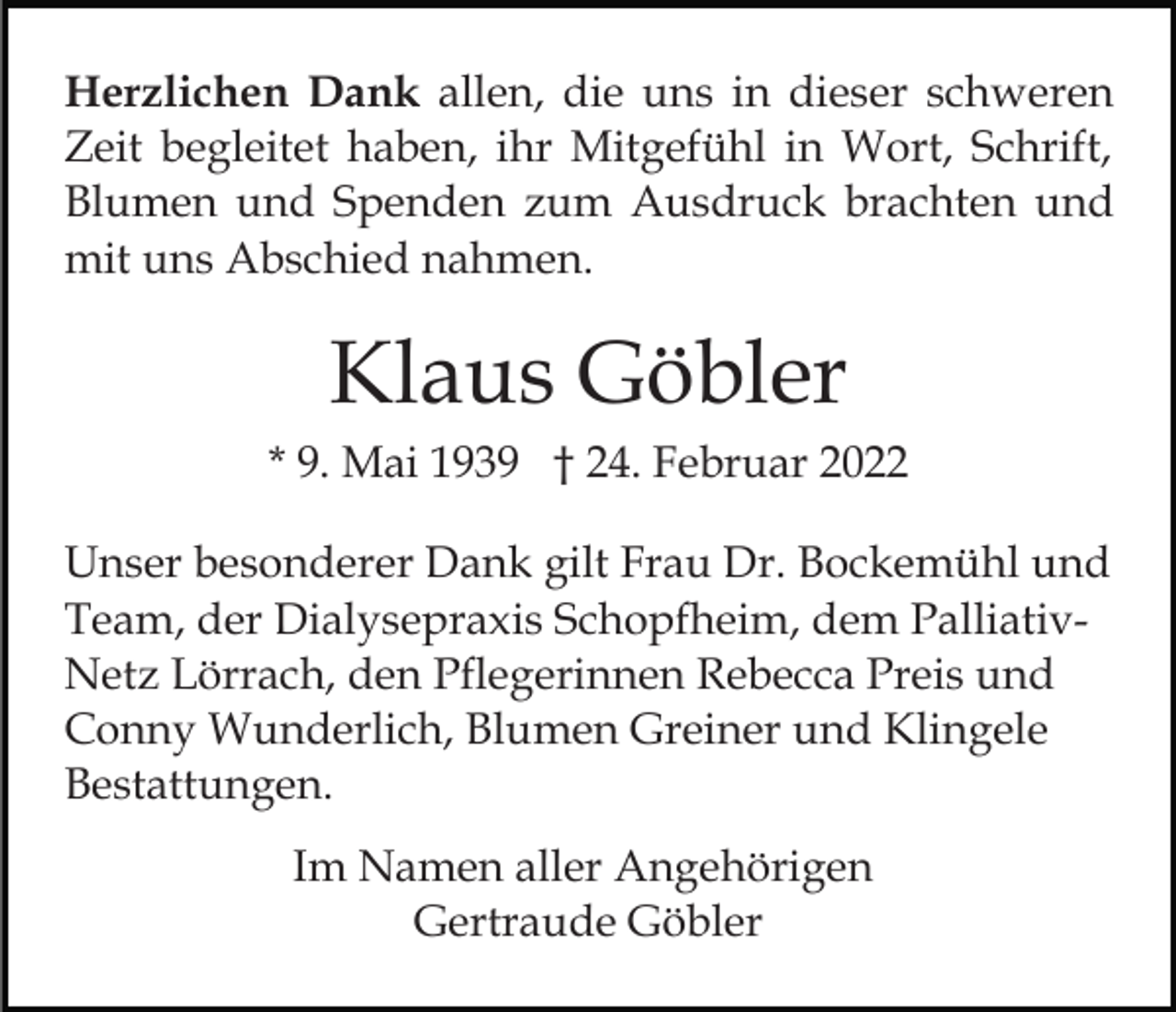 <p>Herzlichen Dank allen, die uns in dieser schweren<br />Zeit begleitet haben, ihr Mitgefühl in Wort, Schrift,<br />Blumen und Spenden zum Ausdruck brachten und<br />mit uns Abschied nahmen.</p><p>Klaus Göbler<br />* 9. Mai 1939 † 24. Februar 2022<br />Unser besonderer Dank gilt Frau Dr. Bockemühl und<br />Team, der Dialysepraxis Schopfheim, dem PalliativNetz Lörrach, den Pflegerinnen Rebecca Preis und<br />Conny Wunderlich, Blumen Greiner und Klingele<br />Bestattungen.<br />Im Namen aller Angehörigen<br />Gertraude Göbler</p>