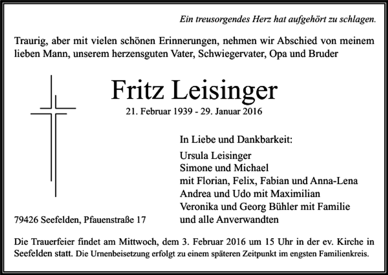 <p>Ein treusorgendes Herz hat aufgehört zu schlagen.</p><p>Traurig, aber mit vielen schönen Erinnerungen, nehmen wir Abschied von meinem<br />lieben Mann, unserem herzensguten Vater, Schwiegervater, Opa und Bruder</p><p>Fritz Leisinger<br />21. Februar 1939 - 29. Januar 2016</p><p>79426 Seefelden, Pfauenstraße 17</p><p>In Liebe und Dankbarkeit:<br />Ursula Leisinger<br />Simone und Michael<br />mit Florian, Felix, Fabian und Anna-Lena<br />Andrea und Udo mit Maximilian<br />Veronika und Georg Bühler mit Familie<br />und alle Anverwandten</p><p>Die Trauerfeier findet am Mittwoch, dem 3. Februar 2016 um 15 Uhr in der ev. Kirche in<br />Seefelden statt. Die Urnenbeisetzung erfolgt zu einem späteren Zeitpunkt im engsten Familienkreis.</p>
