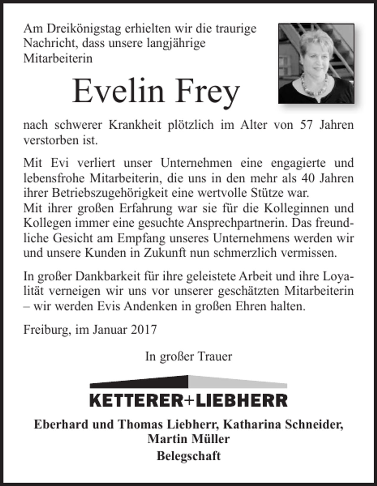 <p>Am Dreikönigstag erhielten wir die traurige<br />Nachricht, dass unsere langjährige<br />Mitarbeiterin</p><p>Evelin Frey</p><p>nach schwerer Krankheit plötzlich im Alter von 57 Jahren<br />verstorben ist.<br />Mit Evi verliert unser Unternehmen eine engagierte und<br />lebensfrohe Mitarbeiterin, die uns in den mehr als 40 Jahren<br />ihrer Betriebszugehörigkeit eine wertvolle Stütze war.<br />Mit ihrer großen Erfahrung war sie für die Kolleginnen und<br />Kollegen immer eine gesuchte Ansprechpartnerin. Das freundliche Gesicht am Empfang unseres Unternehmens werden wir<br />und unsere Kunden in Zukunft nun schmerzlich vermissen.<br />In großer Dankbarkeit für ihre geleistete Arbeit und ihre Loyalität verneigen wir uns vor unserer geschätzten Mitarbeiterin<br />– wir werden Evis Andenken in großen Ehren halten.<br />Freiburg, im Januar 2017<br />In großer Trauer</p><p>Eberhard und Thomas Liebherr, Katharina Schneider,<br />Martin Müller<br />Belegschaft</p>