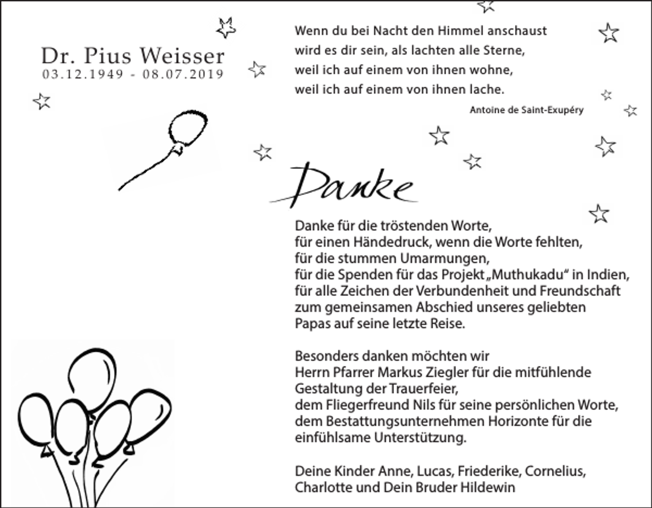 <p>Wenn du bei Nacht den Himmel anschaust</p><p>Dr. Pius Weisser<br />03.12.1949 - 08.07.2019</p><p>wird es dir sein, als lachten alle Sterne,<br />weil ich auf einem von ihnen wohne,<br />weil ich auf einem von ihnen lache.<br />Antoine de Saint-Exupéry</p><p>Danke für die tröstenden Worte,<br />für einen Händedruck, wenn die Worte fehlten,<br />für die stummen Umarmungen,<br />für die Spenden für das Projekt „Muthukadu“ in Indien,<br />für alle Zeichen der Verbundenheit und Freundschaft<br />zum gemeinsamen Abschied unseres geliebten<br />Papas auf seine letzte Reise.<br />Besonders danken möchten wir<br />Herrn Pfarrer Markus Ziegler für die mitfühlende<br />Gestaltung der Trauerfeier,<br />dem Fliegerfreund Nils für seine persönlichen Worte,<br />dem Bestattungsunternehmen Horizonte für die<br />einfühlsame Unterstützung.<br />Deine Kinder Anne, Lucas, Friederike, Cornelius,<br />Charlotte und Dein Bruder Hildewin</p>