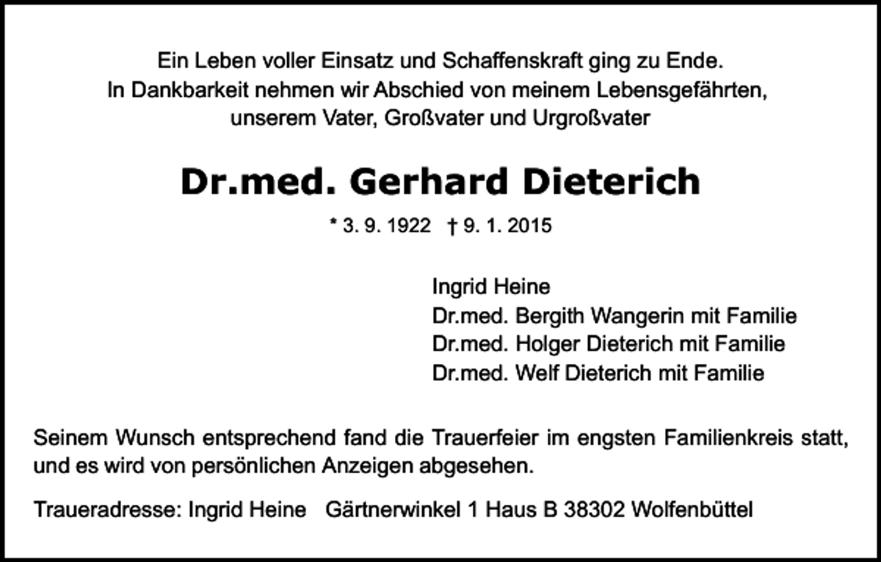<p>Ein Leben voller Einsatz und Schaffenskraft ging zu Ende.<br />In Dankbarkeit nehmen wir Abschied von meinem Lebensgefährten,<br />unserem Vater, Großvater und Urgroßvater</p><p>Dr.med. Gerhard Dieterich<br />* 3. 9. 1922 † 9. 1. 2015</p><p>Ingrid Heine<br />Dr.med. Bergith Wangerin mit Familie<br />Dr.med. Holger Dieterich mit Familie<br />Dr.med. Welf Dieterich mit Familie<br />Seinem Wunsch entsprechend fand die Trauerfeier im engsten Familienkreis statt,<br />und es wird von persönlichen Anzeigen abgesehen.<br />Traueradresse: Ingrid Heine Gärtnerwinkel 1 Haus B 38302 Wolfenbüttel</p>