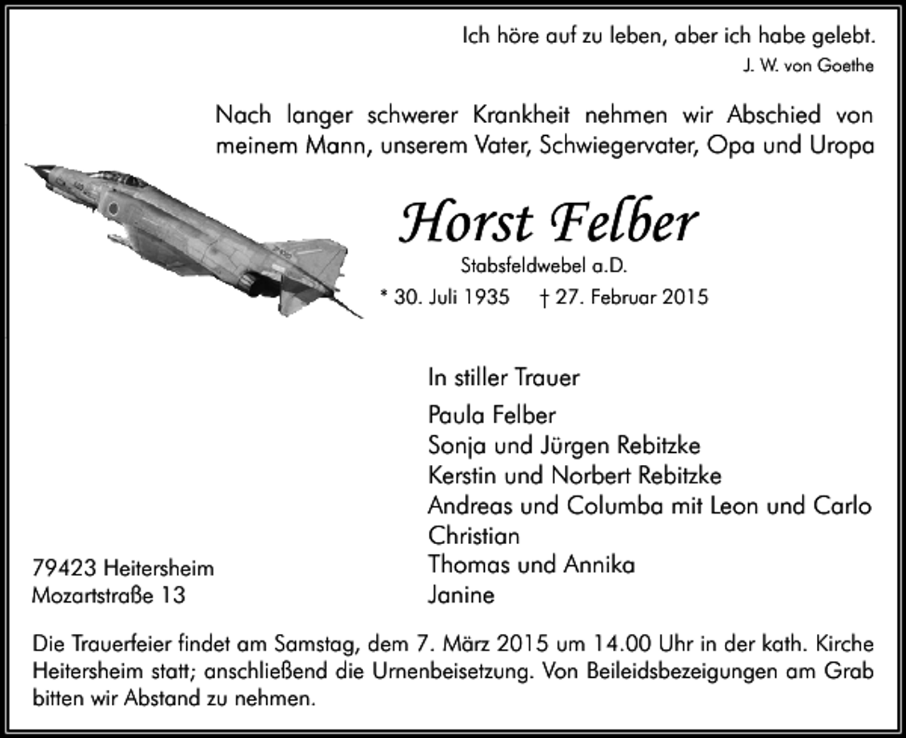 <p>Ich höre auf zu leben, aber ich habe gelebt.<br />J. W. von Goethe</p><p>Nach langer schwerer Krankheit nehmen wir Abschied von<br />meinem Mann, unserem Vater, Schwiegervater, Opa und Uropa</p><p>Horst Felber<br />Stabsfeldwebel a.D.</p><p>* 30. Juli 1935</p><p>† 27. Februar 2015</p><p>In stiller Trauer</p><p>79423 Heitersheim<br />Mozartstraße 13</p><p>Paula Felber<br />Sonja und Jürgen Rebitzke<br />Kerstin und Norbert Rebitzke<br />Andreas und Columba mit Leon und Carlo<br />Christian<br />Thomas und Annika<br />Janine</p><p>Die Trauerfeier findet am Samstag, dem 7. März 2015 um 14.00 Uhr in der kath. Kirche<br />Heitersheim statt; anschließend die Urnenbeisetzung. Von Beileidsbezeigungen am Grab<br />bitten wir Abstand zu nehmen.</p>