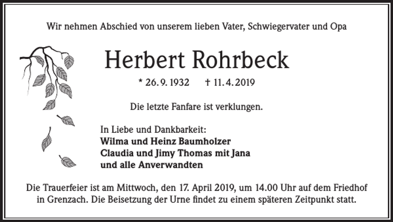 <p>Wir nehmen Abschied von unserem lieben Vater, Schwiegervater und Opa</p><p>Herbert Rohrbeck<br />* 26. 9. 1932 † 11. 4. 2019<br />Die letzte Fanfare ist verklungen.<br />In Liebe und Dankbarkeit:<br />Wilma und Heinz Baumholzer<br />Claudia und Jimy Thomas mit Jana<br />und alle Anverwandten<br />Die Trauerfeier ist am Mittwoch, den 17. April 2019, um 14.00 Uhr auf dem Friedhof<br />in Grenzach. Die Beisetzung der Urne findet zu einem späteren Zeitpunkt statt.</p>