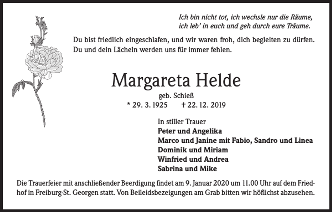 <p>Ich bin nicht tot, ich wechsle nur die Räume,<br />ich leb’ in euch und geh durch eure Träume.</p><p>Du bist friedlich eingeschlafen, und wir waren froh, dich begleiten zu dürfen.<br />Du und dein Lächeln werden uns für immer fehlen.</p><p>Margareta Helde<br />geb. Schieß<br />* 29. 3. 1925<br />† 22. 12. 2019</p><p>In stiller Trauer<br />Peter und Angelika<br />Marco und Janine mit Fabio, Sandro und Linea<br />Dominik und Miriam<br />Winfried und Andrea<br />Sabrina und Mike<br />Die Trauerfeier mit anschließender Beerdigung findet am 9. Januar 2020 um 11.00 Uhr auf dem Friedhof in Freiburg-St. Georgen statt. Von Beileidsbezeigungen am Grab bitten wir höflichst abzusehen.</p>