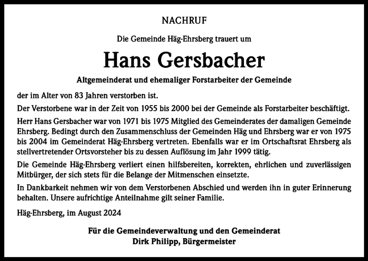 <p>NACHRUF<br />Die Gemeinde Häg-Ehrsberg trauert um</p><p>Hans Gersbacher<br />Altgemeinderat und ehemaliger Forstarbeiter der Gemeinde<br />der im Alter von 83 Jahren verstorben ist.<br />Der Verstorbene war in der Zeit von 1955 bis 2000 bei der Gemeinde als Forstarbeiter beschäftigt.<br />Herr Hans Gersbacher war von 1971 bis 1975 Mitglied des Gemeinderates der damaligen Gemeinde<br />Ehrsberg. Bedingt durch den Zusammenschluss der Gemeinden Häg und Ehrsberg war er von 1975<br />bis 2004 im Gemeinderat Häg-Ehrsberg vertreten. Ebenfalls war er im Ortschaftsrat Ehrsberg als<br />stellvertretender Ortsvorsteher bis zu dessen Auflösung im Jahr 1999 tätig.<br />Die Gemeinde Häg-Ehrsberg verliert einen hilfsbereiten, korrekten, ehrlichen und zuverlässigen<br />Mitbürger, der sich stets für die Belange der Mitmenschen einsetzte.<br />In Dankbarkeit nehmen wir von dem Verstorbenen Abschied und werden ihn in guter Erinnerung<br />behalten. Unsere aufrichtige Anteilnahme gilt seiner Familie.<br />Häg-Ehrsberg, im August 2024<br />Für die Gemeindeverwaltung und den Gemeinderat<br />Dirk Philipp, Bürgermeister</p>