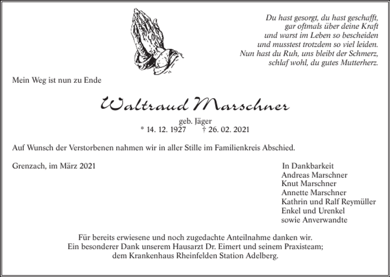 <p>Du hast gesorgt, du hast geschafft,<br />gar oftmals über deine Kraft<br />und warst im Leben so bescheiden<br />und musstest trotzdem so viel leiden.<br />Nun hast du Ruh, uns bleibt der Schmerz,<br />schlaf wohl, du gutes Mutterherz.<br />Mein We g ist nun zu Ende</p><p>Waltraud Marschner<br />geb. Jäger<br />* 14. 12. 1927<br />† 26. 02. 2021<br />Auf Wunsch der Verstorbenen nahmen wir in aller Stille im Familienkreis Abschied.<br />Grenzach, im März 2021</p><p>In Dankbarkeit<br />Andreas Marschner<br />Knut Marschner<br />Annette Marschner<br />Kathrin und Ralf Reymüller<br />Enkel und Urenkel<br />sowie Anverwandte</p><p>Für bereits erwiesene und noch zugedachte Anteilnahme danken wir.<br />Ein besonderer Dank unserem Hausarzt Dr. Eimert und seinem Praxisteam;<br />dem Krankenhaus Rheinfelden Station Adelberg.</p>