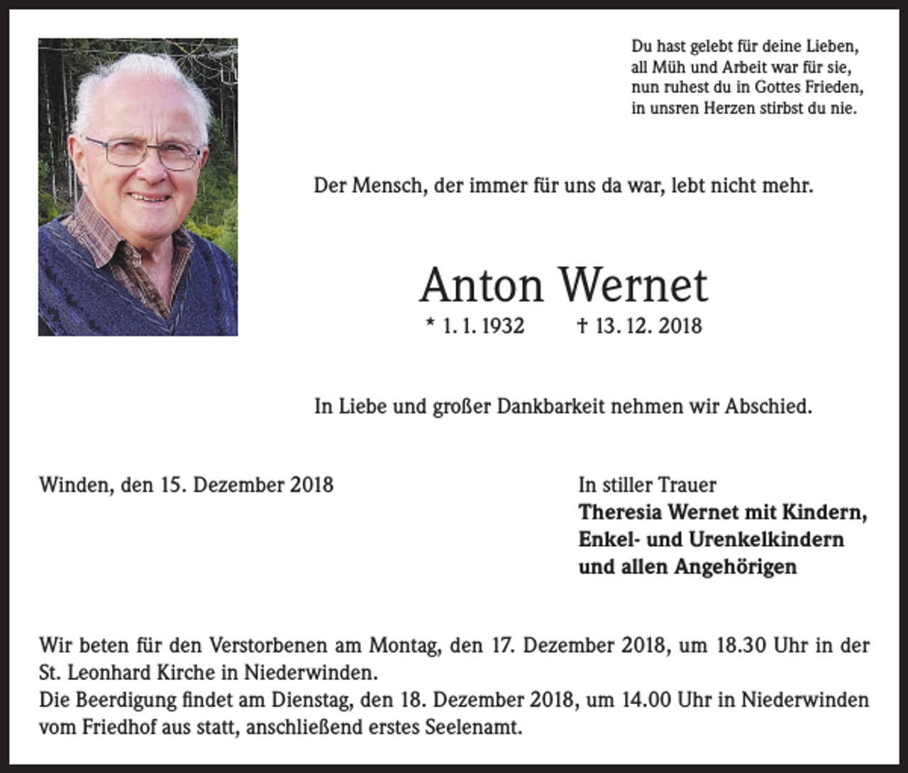 <p>Du hast gelebt für deine Lieben,<br />all Müh und Arbeit war für sie,<br />nun ruhest du in Gottes Frieden,<br />in unsren Herzen stirbst du nie.</p><p>Der Mensch, der immer für uns da war, lebt nicht mehr.</p><p>Anton Wernet<br />* 1. 1. 1932</p><p>† 13. 12. 2018</p><p>In Liebe und großer Dankbarkeit nehmen wir Abschied.<br />Winden, den 15. Dezember 2018</p><p>I n stiller Trauer<br />Theresia Wernet mit Kindern,<br />Enkel- und Urenkelkindern<br />und allen Angehörigen</p><p>Wir beten für den Verstorbenen am Montag, den 17. Dezember 2018, um 18.30 Uhr in der<br />St. Leonhard Kirche in Niederwinden.<br />Die Beerdigung findet am Dienstag, den 18. Dezember 2018, um 14.00 Uhr in Niederwinden<br />vom Friedhof aus statt, anschließend erstes Seelenamt.</p>