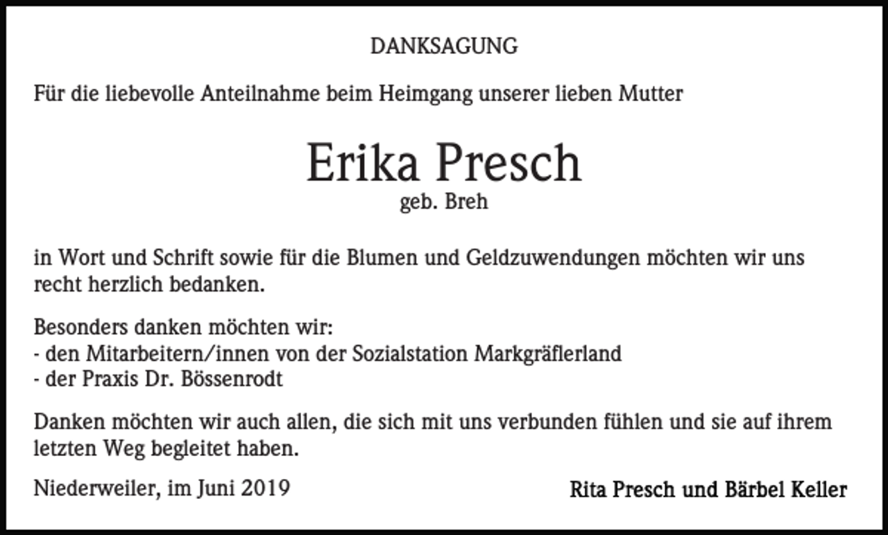 <p>DANKSAGUNG<br />Für die liebevolle Anteilnahme beim Heimgang unserer lieben Mutter</p><p>Erika Presch<br />geb. Breh<br />in Wort und Schrift sowie für die Blumen und Geldzuwendungen möchten wir uns<br />recht herzlich bedanken.<br />Besonders danken möchten wir:<br />- den Mitarbeitern/innen von der Sozialstation Markgräflerland<br />- der Praxis Dr. Bössenrodt<br />Danken möchten wir auch allen, die sich mit uns verbunden fühlen und sie auf ihrem<br />letzten Weg begleitet haben.<br />Niederweiler, im Juni 2019</p>
