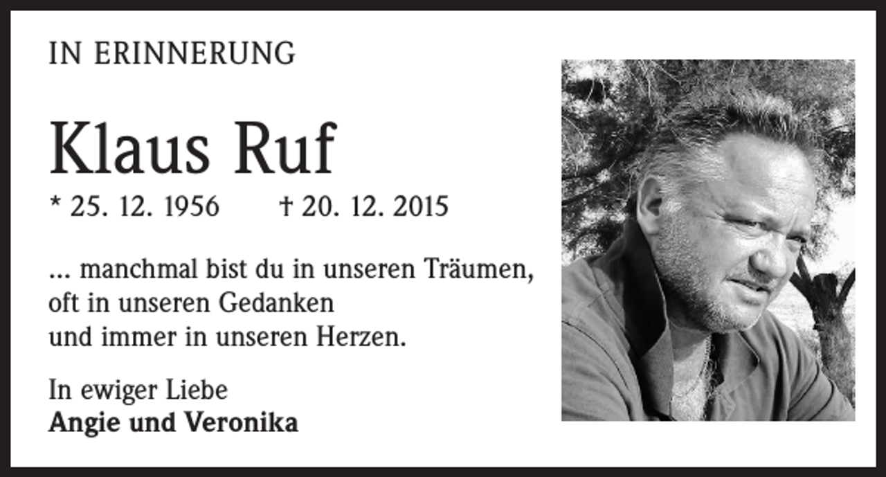 <p>IN ERINNERUNG</p><p>Klaus Ruf</p><p>* 25. 12. 1956 † 20. 12. 2015<br />… manchmal bist du in unseren Träumen,<br />oft in unseren Gedanken<br />und immer in unseren Herzen.<br />In ewiger Liebe<br />Angie und Veronika</p>