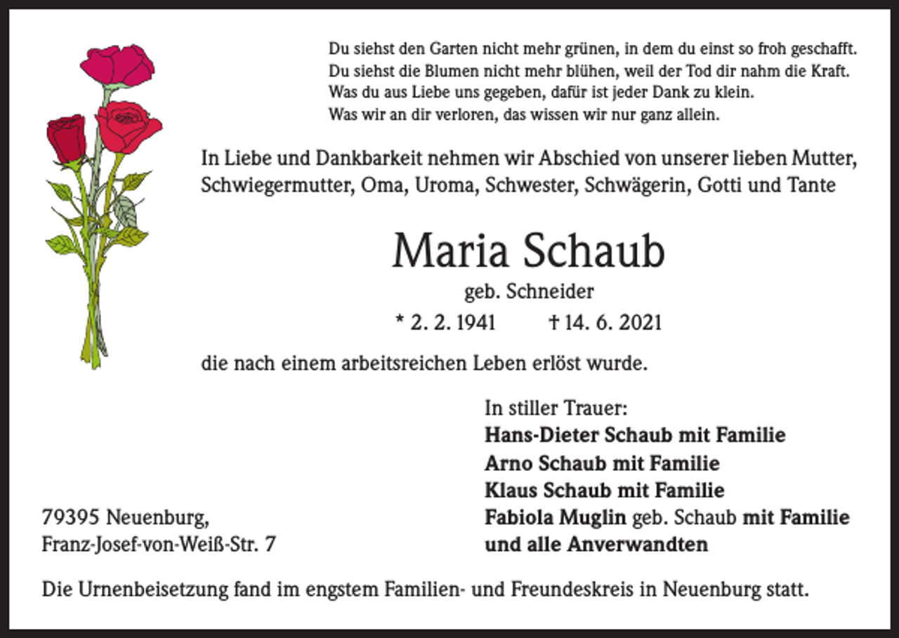 <p>Du siehst den Garten nicht mehr grünen, in dem du einst so froh geschafft.<br />Du siehst die Blumen nicht mehr blühen, weil der Tod dir nahm die Kraft.<br />Was du aus Liebe uns gegeben, dafür ist jeder Dank zu klein.<br />Was wir an dir verloren, das wissen wir nur ganz allein.</p><p>In Liebe und Dankbarkeit nehmen wir Abschied von unserer lieben Mutter,<br />Schwiegermutter, Oma, Uroma, Schwester, Schwägerin, Gotti und Tante</p><p>Maria Schaub<br />geb. Schneider<br />* 2. 2. 1941<br />† 14. 6. 2021</p><p>die nach einem arbeitsreichen Leben erlöst wurde.</p><p>79395 Neuenburg,<br />Franz-Josef-von-Weiß-Str. 7</p><p>In stiller Trauer:<br />Hans-Dieter Schaub mit Familie<br />Arno Schaub mit Familie<br />Klaus Schaub mit Familie<br />Fabiola Muglin geb. Schaub mit Familie<br />und alle Anverwandten</p><p>Die Urnenbeisetzung fand im engstem Familien- und Freundeskreis in Neuenburg statt.</p>