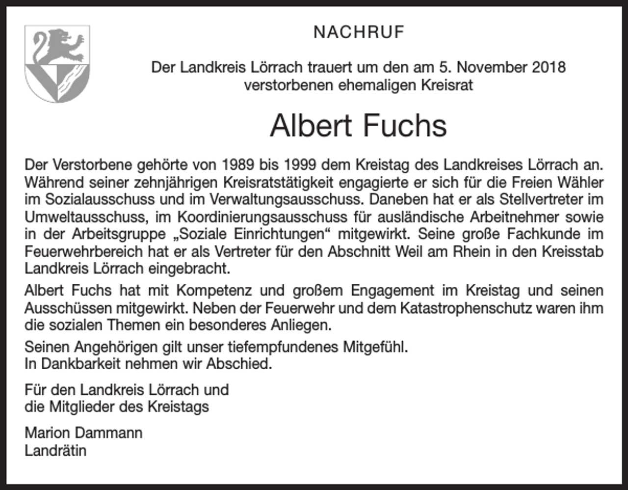 <p>NACHRUF<br />Der Landkreis Lörrach trauert um den am 5. November 2018<br />verstorbenen ehemaligen Kreisrat</p><p>Albert Fuchs<br />Der Verstorbene gehörte von 1989 bis 1999 dem Kreistag des Landkreises Lörrach an.<br />Während seiner zehnjährigen Kreisratstätigkeit engagierte er sich für die Freien Wähler<br />im Sozialausschuss und im Verwaltungsausschuss. Daneben hat er als Stellvertreter im<br />Umweltausschuss, im Koordinierungsausschuss für ausländische Arbeitnehmer sowie<br />in der Arbeitsgruppe „Soziale Einrichtungen“ mitgewirkt. Seine große Fachkunde im<br />Feuerwehrbereich hat er als Vertreter für den Abschnitt Weil am Rhein in den Kreisstab<br />Landkreis Lörrach eingebracht.<br />Albert Fuchs hat mit Kompetenz und großem Engagement im Kreistag und seinen<br />Ausschüssen mitgewirkt. Neben der Feuerwehr und dem Katastrophenschutz waren ihm<br />die sozialen Themen ein besonderes Anliegen.<br />Seinen Angehörigen gilt unser tiefempfundenes Mitgefühl.<br />In Dankbarkeit nehmen wir Abschied.<br />Für den Landkreis Lörrach und<br />die Mitglieder des Kreistags<br />Marion Dammann<br />Landrätin</p>