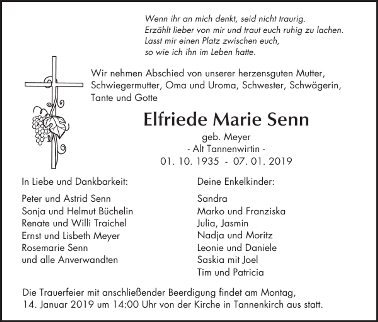 <p>Wenn ihr an mich denkt, seid nicht traurig.<br />Erzählt lieber von mir und traut euch ruhig zu lachen.<br />Lasst mir einen Platz zwischen euch,<br />so wie ich ihn im Leben hatte.</p><p>Wir nehmen Abschied von unserer herzensguten Mutter,<br />Schwiegermutter, Oma und Uroma, Schwester, Schwägerin,<br />Tante und Gotte</p><p>Elfriede Marie Senn<br />geb. Meyer<br />- Alt Tannenwirtin 01. 10. 1935 - 07. 01. 2019<br />In Liebe und Dankbarkeit:</p><p>Deine Enkelkinder:</p><p>Peter und Astrid Senn<br />Sonja und Helmut Büchelin<br />Renate und Willi Traichel<br />Ernst und Lisbeth Meyer<br />Rosemarie Senn<br />und alle Anverwandten</p><p>Sandra<br />Marko und Franziska<br />Julia, Jasmin<br />Nadja und Moritz<br />Leonie und Daniele<br />Saskia mit Joel<br />Tim und Patricia</p><p>Die Trauerfeier mit anschließender Beerdigung findet am Montag,<br />14. Januar 2019 um 14:00 Uhr von der Kirche in Tannenkirch aus statt.</p>