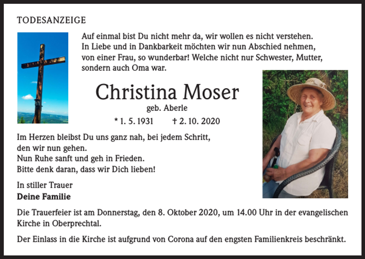 <p>TODESANZEIGE<br />Auf einmal bist Du nicht mehr da, wir wollen es nicht verstehen.<br />In Liebe und in Dankbarkeit möchten wir nun Abschied nehmen,<br />von einer Frau, so wunderbar! Welche nicht nur Schwester, Mutter,<br />sondern auch Oma war.</p><p>Christina Moser<br />geb. Aberle<br />* 1. 5. 1931 † 2. 10. 2020</p><p>Im Herzen bleibst Du uns ganz nah, bei jedem Schritt,<br />den wir nun gehen.<br />Nun Ruhe sanft und geh in Frieden.<br />Bitte denk daran, dass wir Dich lieben!<br />In stiller Trauer<br />Deine Familie<br />Die Trauerfeier ist am Donnerstag, den 8. Oktober 2020, um 14.00 Uhr in der ­evangelischen<br />Kirche in Oberprechtal.<br />Der Einlass in die Kirche ist aufgrund von Corona auf den engsten Familienkreis b­ eschränkt.</p>