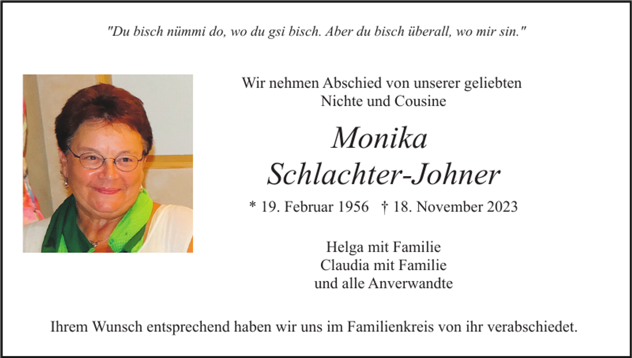 <p>"Du bisch nümmi do, wo du gsi bisch. Aber du bisch überall, wo mir sin."</p><p>Wir nehmen Abschied von unserer geliebten<br />Nichte und Cousine</p><p>Monika<br />Schlachter-Johner<br />* 19. Februar 1956 † 18. November 2023<br />Helga mit Familie<br />Claudia mit Familie<br />und alle Anverwandte<br />Ihrem Wunsch entsprechend haben wir uns im Familienkreis von ihr verabschiedet.</p>