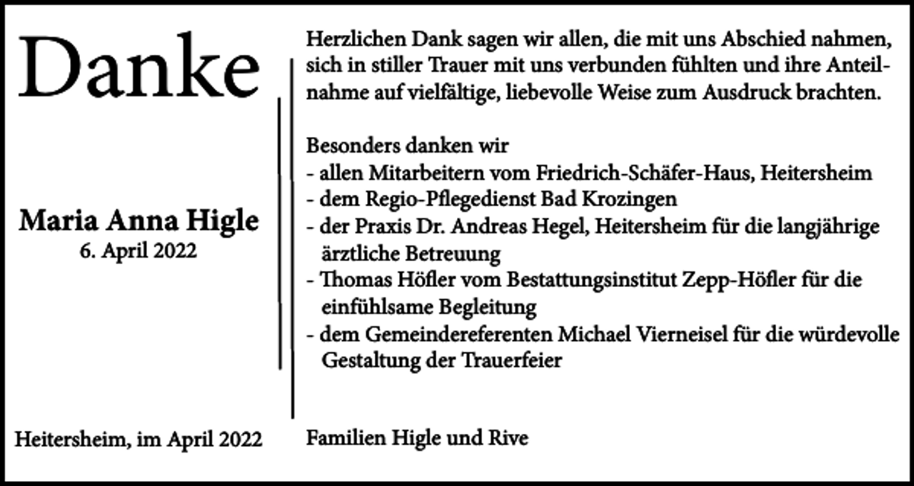 <p>Danke<br />Maria Anna Higle<br />6. April 2022</p><p>Heitersheim, im April 2022</p><p>Herzlichen Dank sagen wir allen, die mit uns Abschied nahmen,<br />sich in stiller Trauer mit uns verbunden fühlten und ihre Anteilnahme auf vielfältige, liebevolle Weise zum Ausdruck brachten.<br />Besonders danken wir<br />- allen Mitarbeitern vom Friedrich-Schäfer-Haus, Heitersheim<br />- dem Regio-Pflegedienst Bad Krozingen<br />- der Praxis Dr. Andreas Hegel, Heitersheim für die langjährige<br />ärztliche Betreuung<br />- Thomas Höfler vom Bestattungsinstitut Zepp-Höfler für die<br />einfühlsame Begleitung<br />- dem Gemeindereferenten Michael Vierneisel für die würdevolle<br />Gestaltung der Trauerfeier<br />Familien Higle und Rive</p>