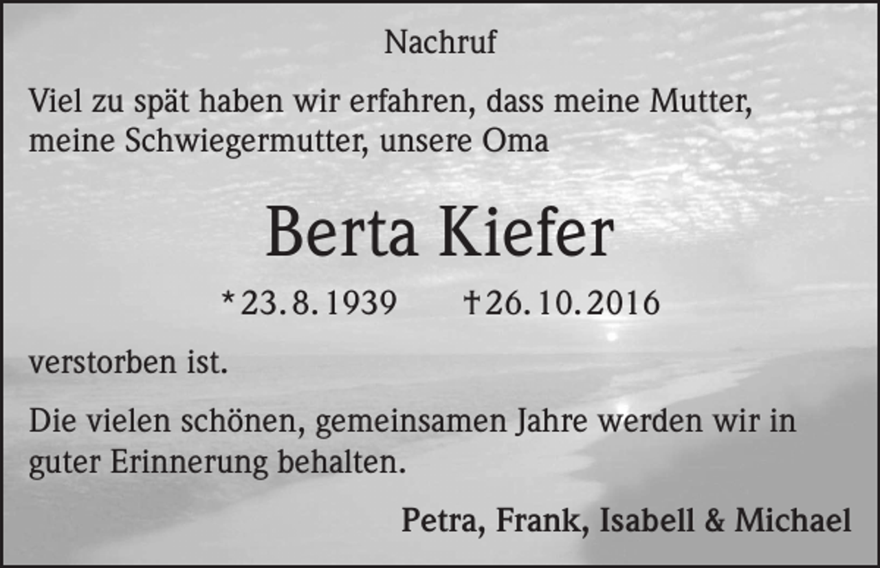 <p>Nachruf<br />Viel zu spät haben wir erfahren, dass meine Mutter,<br />meine Schwiegermutter, unsere Oma</p><p>Berta Kiefer<br />* 23. 8. 1939</p><p>† 26. 10. 2016</p><p>verstorben ist.<br />Die vielen schönen, gemeinsamen Jahre werden wir in<br />guter Erinnerung behalten.</p><p>Petra, Frank, Isabell &amp; Michael</p>