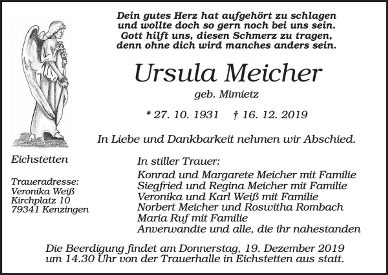 <p>Dein gutes Herz hat aufgehört zu schlagen<br />und wollte doch so gern noch bei uns sein.<br />Gott hilft uns, diesen Schmerz zu tragen,<br />denn ohne dich wird manches anders sein.</p><p>Ursula Meicher<br />geb. Mimietz<br />* 27. 10. 1931</p><p>† 16. 12. 2019</p><p>In Liebe und Dankbarkeit nehmen wir Abschied.<br />Eichstetten<br />Traueradresse:<br />Veronika Weiß<br />Kirchplatz 10<br />79341 Kenzingen</p><p>In stiller Trauer:<br />Konrad und Margarete Meicher mit Familie<br />Siegfried und Regina Meicher mit Familie<br />Veronika und Karl Weiß mit Familie<br />Norbert Meicher und Roswitha Rombach<br />Maria Ruf mit Familie<br />Anverwandte und alle, die ihr nahestanden</p><p>Die Beerdigung findet am Donnerstag, 19. Dezember 2019<br />um 14.30 Uhr von der Trauerhalle in Eichstetten aus statt.</p>
