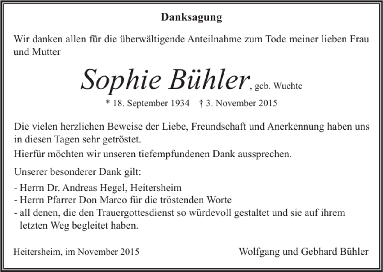 <p>Danksagung<br />Wir danken allen für die überwältigende Anteilnahme zum Tode meiner lieben Frau<br />und Mutter</p><p>Sophie Bühler</p><p>, geb. Wuchte</p><p>* 18. September 1934 † 3. November 2015</p><p>Die vielen herzlichen Beweise der Liebe, Freundschaft und Anerkennung haben uns<br />in diesen Tagen sehr getröstet.<br />Hierfür möchten wir unseren tiefempfundenen Dank aussprechen.<br />Unserer besonderer Dank gilt:<br />- Herrn Dr. Andreas Hegel, Heitersheim<br />- Herrn Pfarrer Don Marco für die tröstenden Worte<br />- all denen, die den Trauergottesdienst so würdevoll gestaltet und sie auf ihrem<br />letzten Weg begleitet haben.<br />Heitersheim, im November 2015</p><p>Wolfgang und Gebhard Bühler</p>