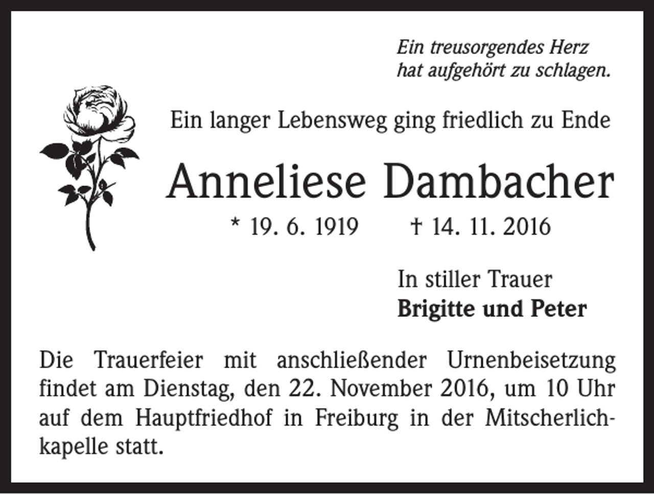 <p>Ein treusorgendes Herz<br />hat aufgehört zu schlagen.</p><p>Ein langer Lebensweg ging friedlich zu Ende</p><p>Anneliese Dambacher<br />* 19. 6. 1919 † 14. 11. 2016<br />In stiller Trauer<br />Brigitte und Peter<br />Die Trauerfeier mit anschließender Urnenbeisetzung<br />­findet am Dienstag, den 22. November 2016, um 10 Uhr<br />auf dem Hauptfriedhof in Freiburg in der Mitscherlich­<br />kapelle statt.</p>