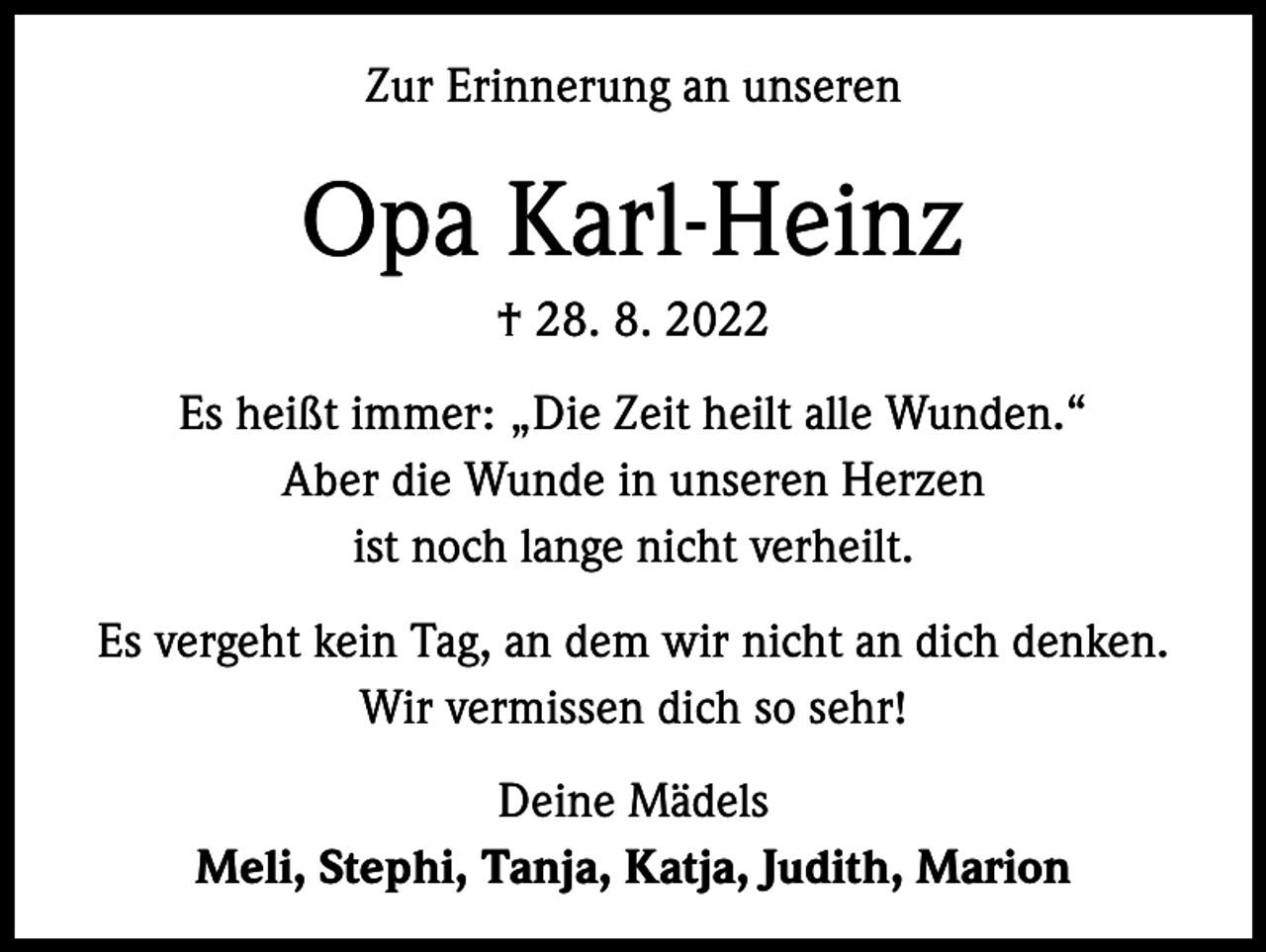 <p>Zur Erinnerung an unseren</p><p>Opa Karl-Heinz<br />† 28. 8. 2022<br />Es heißt immer: „Die Zeit heilt alle Wunden.“<br />Aber die Wunde in unseren Herzen<br />ist noch lange nicht verheilt.<br />Es vergeht kein Tag, an dem wir nicht an dich denken.<br />Wir vermissen dich so sehr!<br />Deine Mädels<br />Meli, Stephi, Tanja, Katja, Judith, Marion</p>