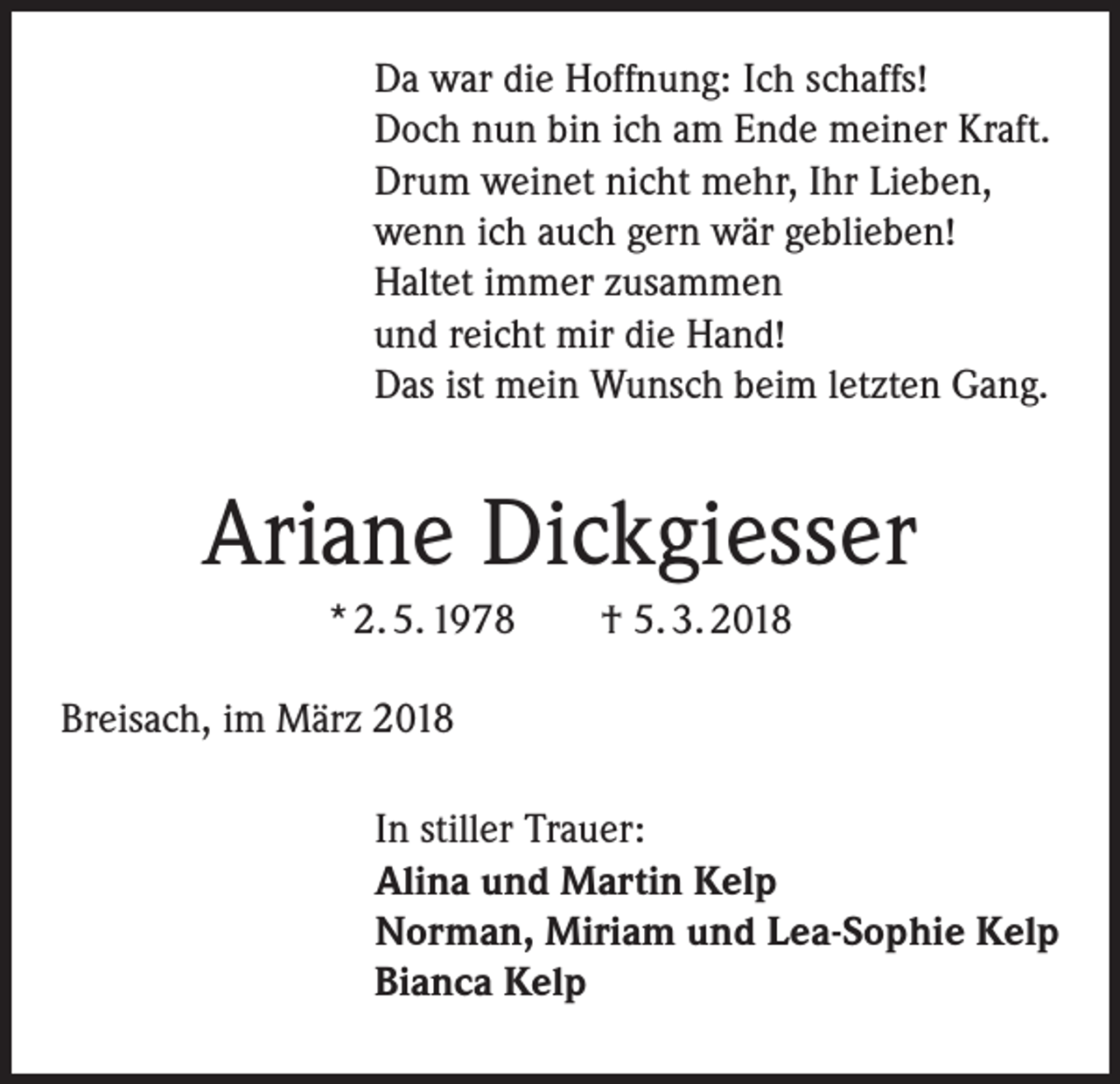 <p>Da war die Hoffnung: Ich schaffs!<br />Doch nun bin ich am Ende meiner Kraft.<br />Drum weinet nicht mehr, Ihr Lieben,<br />wenn ich auch gern wär geblieben!<br />Haltet immer zusammen<br />und reicht mir die Hand!<br />Das ist mein Wunsch beim letzten Gang.</p><p>Ariane Dickgiesser<br />* 2. 5. 1978</p><p>† 5. 3. 2018</p><p>Breisach, im März 2018</p><p>In stiller Trauer:<br />Alina und Martin Kelp<br />Norman, Miriam und Lea-Sophie Kelp<br />Bianca Kelp</p>