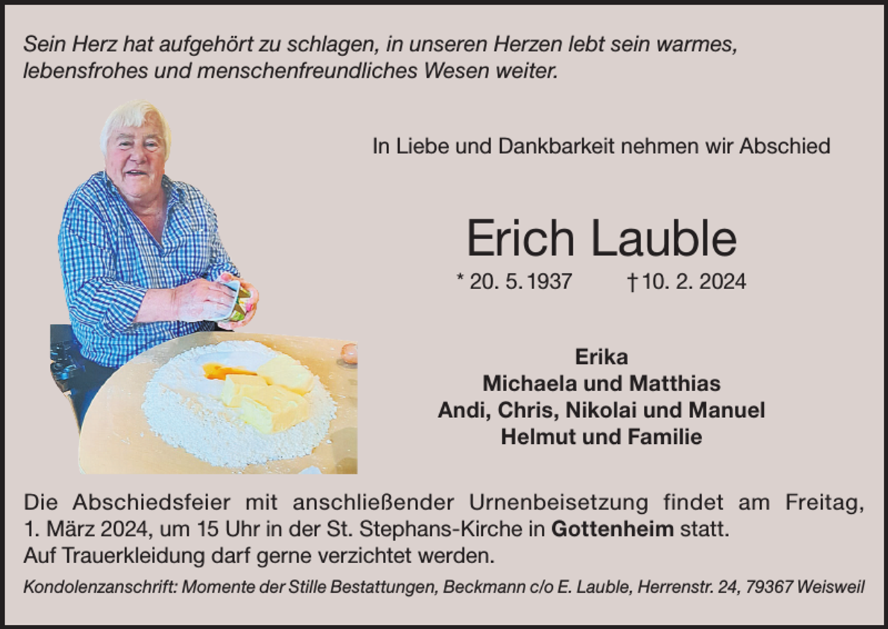 <p>Sein Herz hat aufgehört zu schlagen, in unseren Herzen lebt sein warmes,<br />lebensfrohes und menschenfreundliches Wesen weiter.<br />In Liebe und Dankbarkeit nehmen wir Abschied</p><p>Erich Lauble<br />* 20. 5. 1937</p><p>† 10. 2. 2024</p><p>Erika<br />Michaela und Matthias<br />Andi, Chris, Nikolai und Manuel<br />Helmut und Familie<br />Die Abschiedsfeier mit anschließender Urnenbeisetzung findet am Freitag,<br />1. März 2024, um 15 Uhr in der St. Stephans-Kirche in Gottenheim statt.<br />Auf Trauerkleidung darf gerne verzichtet werden.</p><p>Kondolenzanschrift: Momente der Stille Bestattungen, Beckmann c/o E. Lauble, Herrenstr. 24, 79367 Weisweil</p>