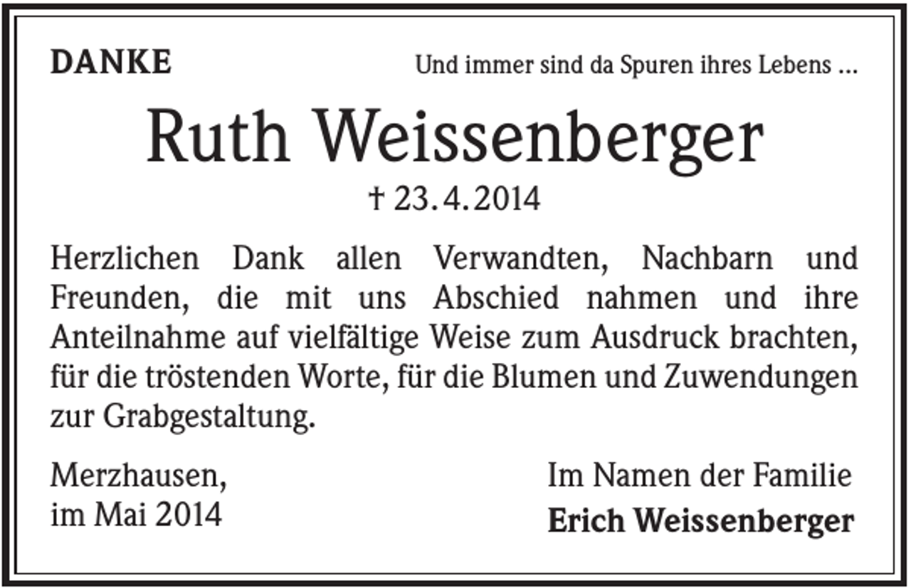 <p>DANKE</p><p>Und immer sind da Spuren ihres Lebens ...</p><p>Ruth Weissenberger<br />† 23. 4. 2014<br />Herzlichen Dank allen Verwandten, Nachbarn und<br />Freunden, die mit uns Abschied nahmen und ihre<br />Anteilnahme auf vielfältige Weise zum Ausdruck brachten,<br />für die tröstenden Worte, für die Blumen und Zuwendungen<br />zur Grabgestaltung.<br />Merzhausen,<br />im Mai 2014</p><p>Im Namen der Familie<br />Erich Weissenberger</p>