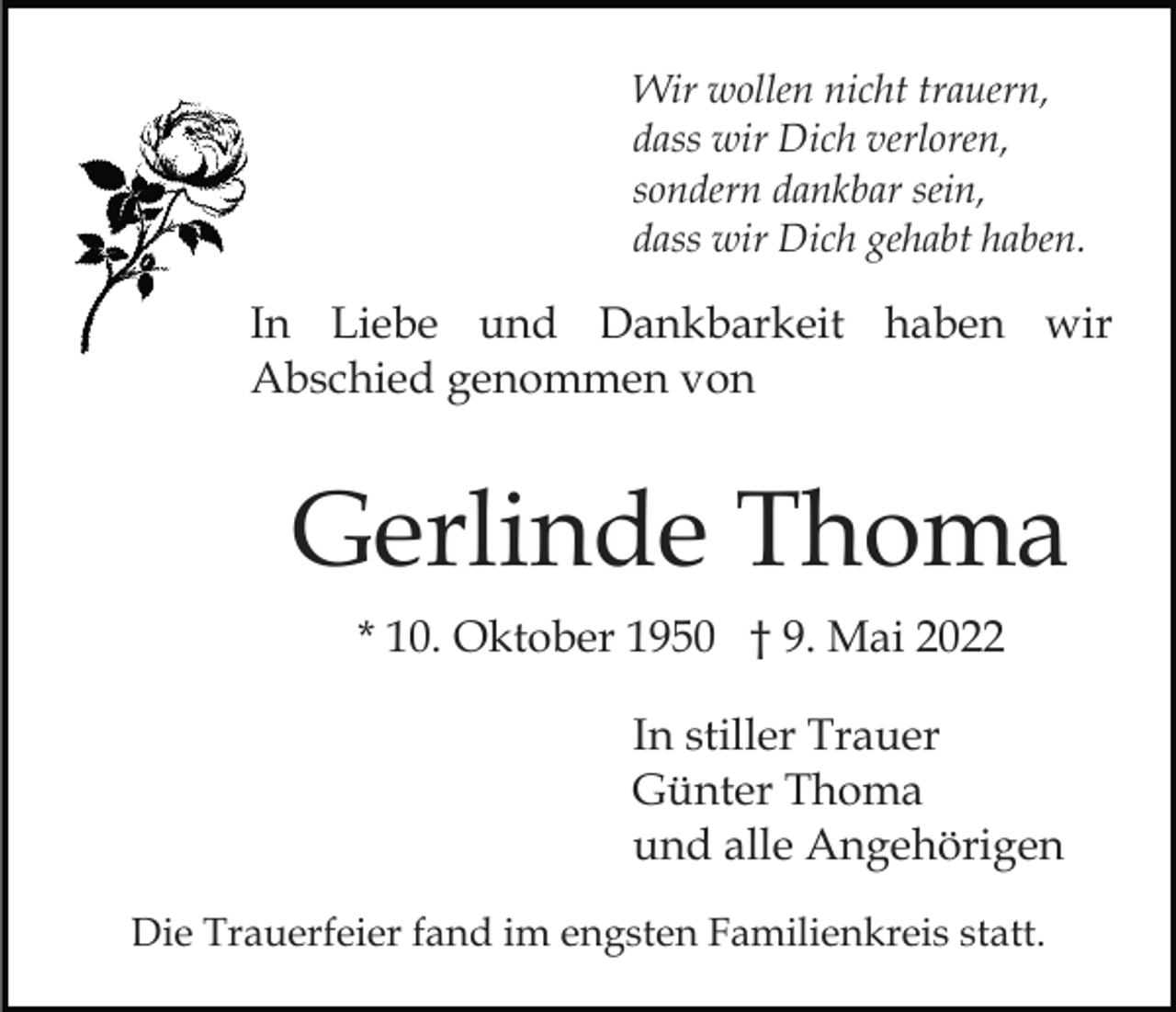 <p>Wir wollen nicht trauern,<br />dass wir Dich verloren,<br />sondern dankbar sein,<br />dass wir Dich gehabt haben.</p><p>In Liebe und Dankbarkeit haben wir<br />Abschied genommen von</p><p>Gerlinde Thoma<br />* 10. Oktober 1950 † 9. Mai 2022<br />In stiller Trauer<br />Günter Thoma<br />und alle Angehörigen<br />Die Trauerfeier fand im engsten Familienkreis statt.</p>
