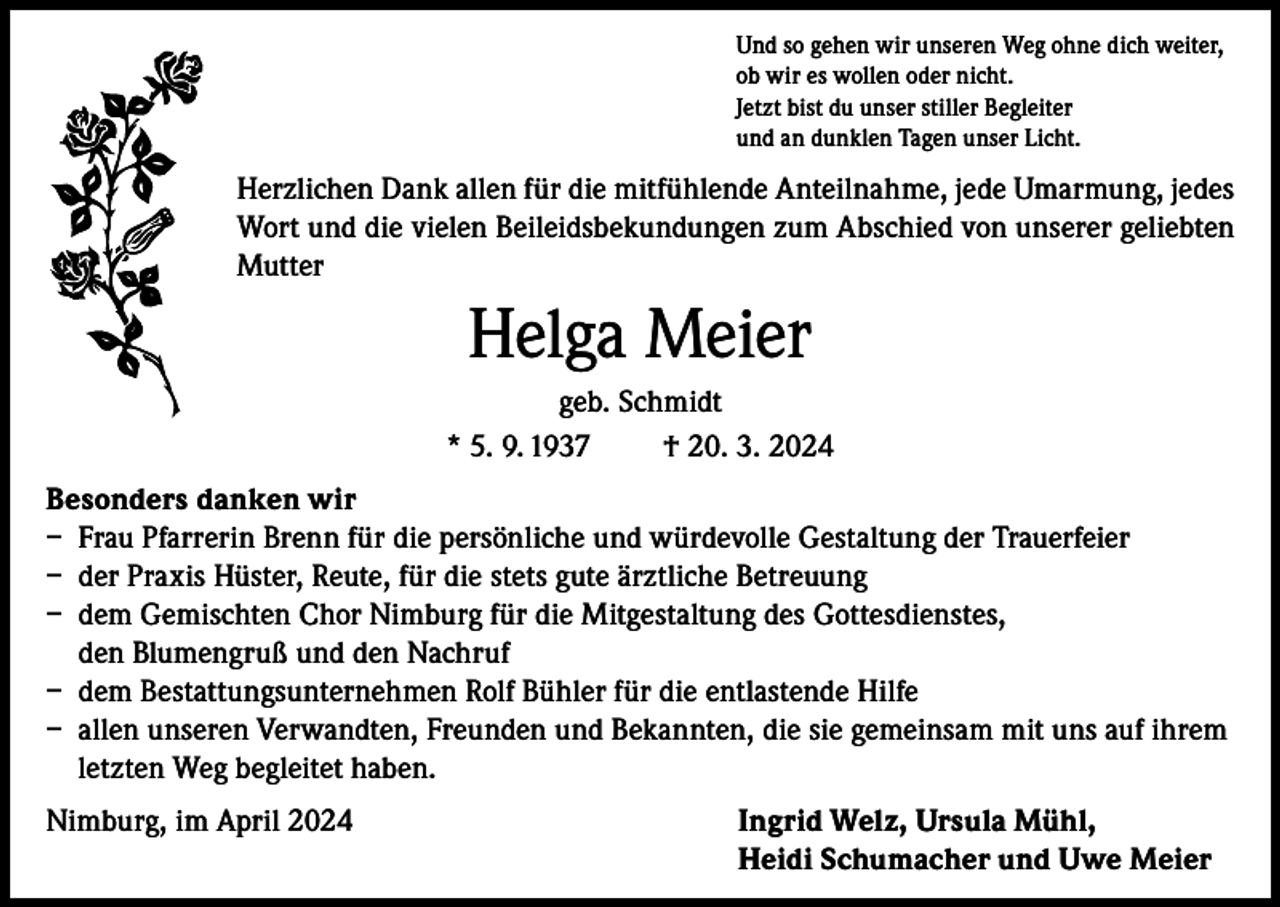 <p>Und so gehen wir unseren Weg ohne dich weiter,<br />ob wir es wollen oder nicht.<br />Jetzt bist du unser stiller Begleiter<br />und an dunklen Tagen unser Licht.</p><p>Herzlichen Dank allen für die mitfühlende Anteilnahme, jede Umarmung, jedes<br />Wort und die vielen Beileidsbekundungen zum Abschied von unserer geliebten<br />Mutter</p><p>Helga Meier<br />geb. Schmidt<br />* 5. 9. 1937<br />† 20. 3. 2024<br />Besonders danken wir<br />– Frau Pfarrerin Brenn für die persönliche und würdevolle Gestaltung der Trauerfeier<br />– der Praxis Hüster, Reute, für die stets gute ärztliche Betreuung<br />– dem Gemischten Chor Nimburg für die Mitgestaltung des Gottesdienstes,<br />den Blumengruß und den Nachruf<br />– dem Bestattungsunternehmen Rolf Bühler für die entlastende Hilfe<br />– allen unseren Verwandten, Freunden und Bekannten, die sie gemeinsam mit uns auf ihrem<br />letzten Weg begleitet haben.<br />Nimburg, im April 2024 Ingrid Welz, Ursula Mühl,<br />Heidi Schumacher und Uwe Meier</p>
