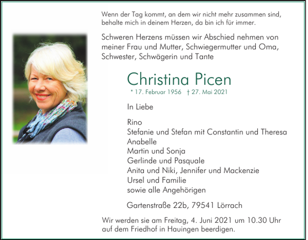 <p>Wenn der Tag kommt, an dem wir nicht mehr zusammen sind,<br />behalte mich in deinem Herzen, da bin ich für immer.</p><p>Schweren Herzens müssen wir Abschied nehmen von<br />meiner Frau und Mutter, Schwiegermutter und Oma,<br />Schwester, Schwägerin und Tante</p><p>Christina Picen<br />* 17. Februar 1956 † 27. Mai 2021</p><p>In Liebe<br />Rino<br />Stefanie und Stefan mit Constantin und Theresa<br />Anabelle<br />Martin und Sonja<br />Gerlinde und Pasquale<br />Anita und Niki, Jennifer und Mackenzie<br />Ursel und Familie<br />sowie alle Angehörigen<br />Gartenstraße 22b, 79541 Lörrach<br />Wir werden sie am Freitag, 4. Juni 2021 um 10.30 Uhr<br />auf dem Friedhof in Hauingen beerdigen.</p>