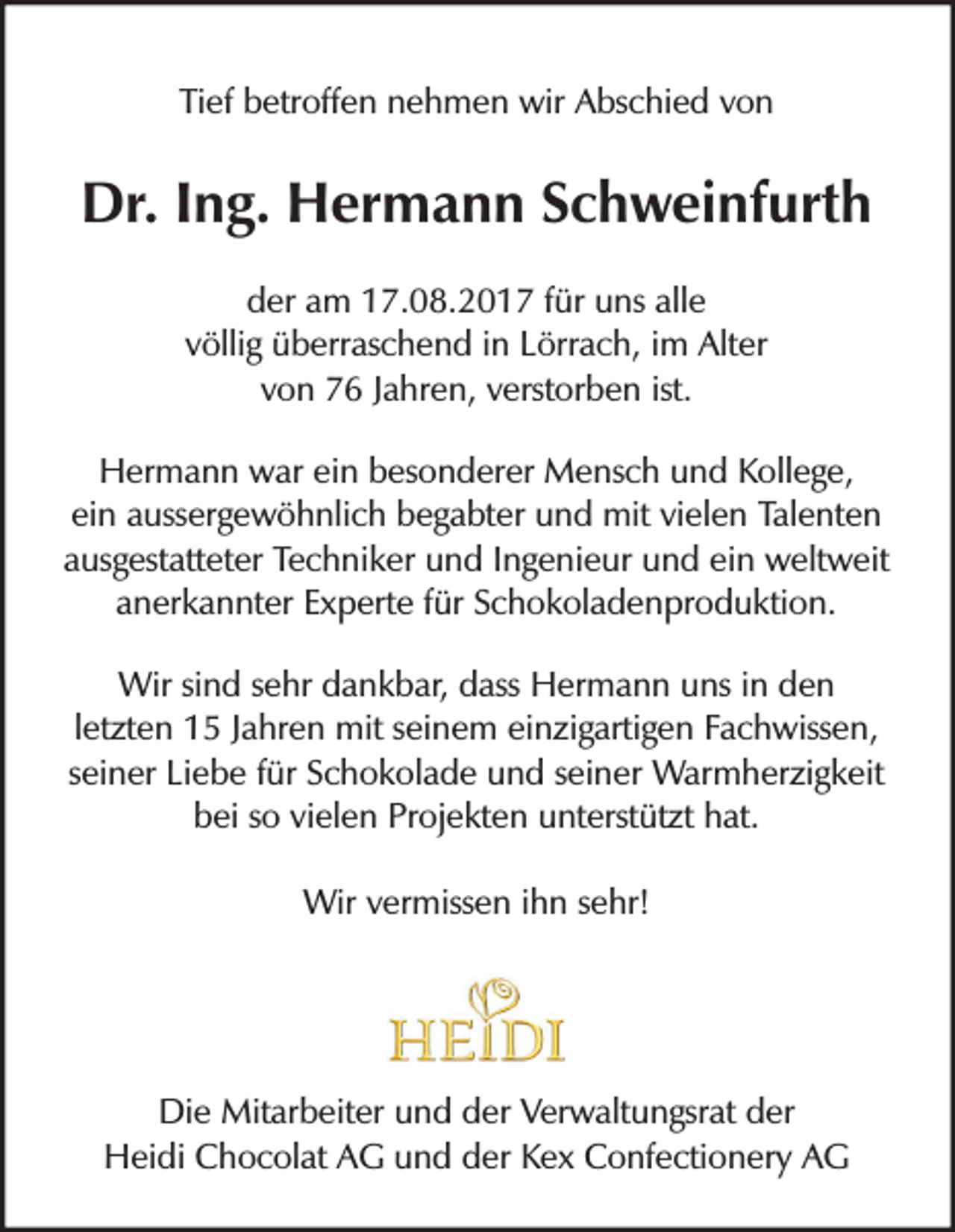 <p>Tief<br />Ti<br />ef betroffen<br />b etr off e n nnehmen<br />e h m e n wir<br />wir Abschied<br />A bs c hi e d von<br />von</p><p>Dr.I Ing.<br />Dr.<br />n g. HHermann<br />er m a n n SSchweinfurth<br />c h w ei nf urt h<br />der<br />alle<br />d er aam<br />m 17.08.2017<br />1 7. 0 8. 2 0 1 7 ffür<br />ür uns<br />u ns all<br />e<br />völlig<br />v ölli g überraschend<br />ü b err as c h e n d iinn Lörrach,<br />L örr a c h, iimm Alter<br />Alt er<br />ist.<br />vvon<br />o n 76<br />7 6 JJahren,<br />a hr e n, vverstorben<br />erst or b e n ist.<br />H er m a n n wwar<br />ar eiein<br />n bbesonderer<br />es o n d er er Mensch<br />M e ns c h uund<br />n d KKollege,<br />oll e g e,<br />Hermann<br />ei n aaussergewöhnlich<br />uss er g e w ö h nli c h begabter<br />b e g a bt er und<br />u n d mit<br />mit vivielen<br />el e n Talenten<br />Tal e nt e n<br />ein<br />a us g est att et er Techniker<br />Te c h ni k er und<br />u n d IIngenieur<br />n g e ni e ur und<br />u n d ei<br />n weltweit<br />w elt w eit<br />ausgestatteter<br />ein<br />a n er k a n nt er Experte<br />E x p ert e ffür<br />ür SSchokoladenproduktion.<br />c h o k ol a d e n pr o d u kti o n.<br />anerkannter<br />Wirsi sind<br />Wir<br />n d s esehr<br />hr d dankbar,<br />a n k b ar, d dass<br />ass HHermann<br />er m a n n u uns<br />ns i nind den<br />en<br />lletzten<br />et zt e n 15<br />1 5 Jahren<br />J a hr e n mit<br />mit seinem<br />s ei n e m einzigartigen<br />ei n zi g arti g e n Fachwissen,<br />F a c h wiss e n,<br />sseiner<br />ei n er Liebe<br />Li e b e ffür<br />ür Schokolade<br />S c h o k ol a d e und<br />u n d sseiner<br />ei n er Warmherzigkeit<br />W ar m h er zi g k eit<br />b ei sso<br />o vivielen<br />el e n Pr<br />oj e kt e n uunterstützt<br />nt erst üt zt hhat.<br />at.<br />bei<br />Projekten<br />Wir<br />miss e n i hihn<br />n s esehr!<br />hr!<br />Wirv er<br />vermissen</p><p>Di e Mitarbeiter<br />Mit ar b eit er uund<br />n d dder<br />er VVerwaltungsrat<br />er w alt u n gsr at dder<br />er<br />Die<br />H ei di CChocolat<br />h o c ol at AAG<br />G uund<br />n d dder<br />er KKex<br />e x CConfectionery<br />o nf e cti o n er y AAG<br />G<br />Heidi</p>