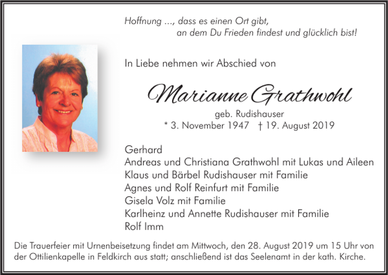 <p>Hoffnung ..., dass es einen Ort gibt,<br />an dem Du Frieden findest und glücklich bist!</p><p>In Liebe nehmen wir Abschied von</p><p>Marianne Grathwohl<br />geb. Rudishauser<br />* 3. November 1947 † 19. August 2019</p><p>Gerhard<br />Andreas und Christiana Grathwohl mit Lukas und Aileen<br />Klaus und Bärbel Rudishauser mit Familie<br />Agnes und Rolf Reinfurt mit Familie<br />Gisela Volz mit Familie<br />Karlheinz und Annette Rudishauser mit Familie<br />Rolf Imm<br />Die Trauerfeier mit Urnenbeisetzung findet am Mittwoch, den 28. August 2019 um 15 Uhr von<br />der Ottilienkapelle in Feldkirch aus statt; anschließend ist das Seelenamt in der kath. Kirche.</p>