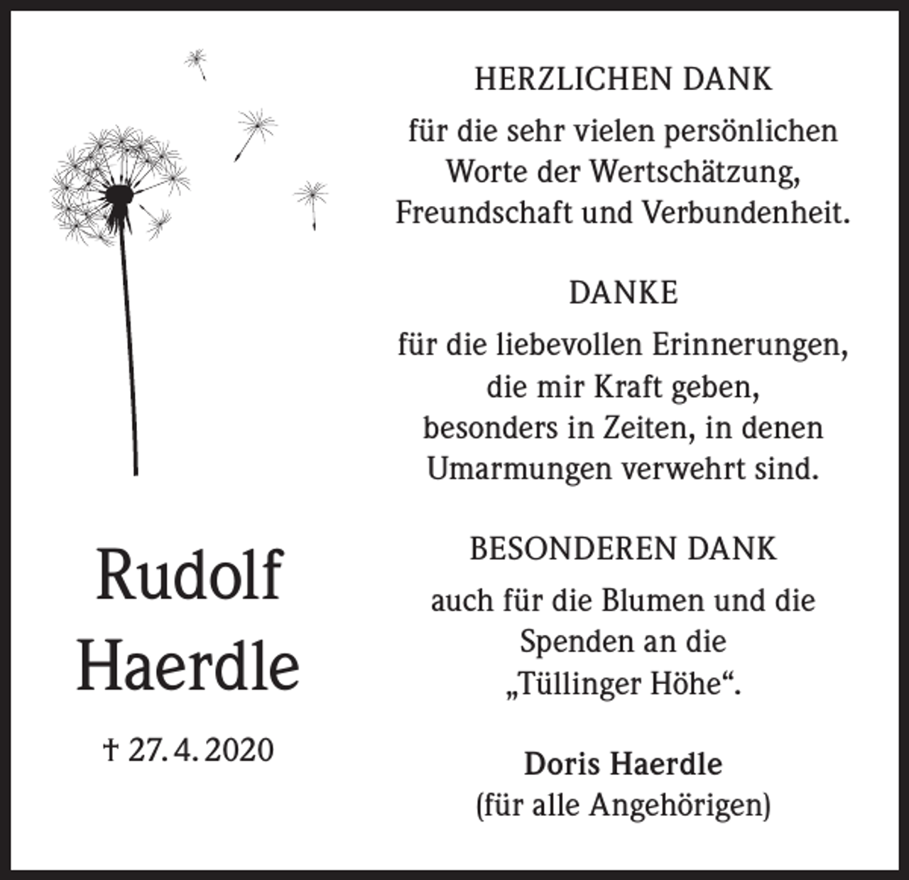 <p>HERZLICHEN DANK<br />für die sehr vielen persönlichen<br />Worte der Wertschätzung,<br />Freundschaft und Verbundenheit.<br />DANKE<br />für die liebevollen Erinnerungen,<br />die mir Kraft geben,<br />besonders in Zeiten, in denen<br />Umarmungen verwehrt sind.</p><p>Rudolf<br />Haerdle</p><p>BESONDEREN DANK<br />auch für die Blumen und die<br />Spenden an die<br />„Tüllinger Höhe“.</p><p>† 27. 4. 2020</p><p>Doris Haerdle<br />(für alle Angehörigen)</p>