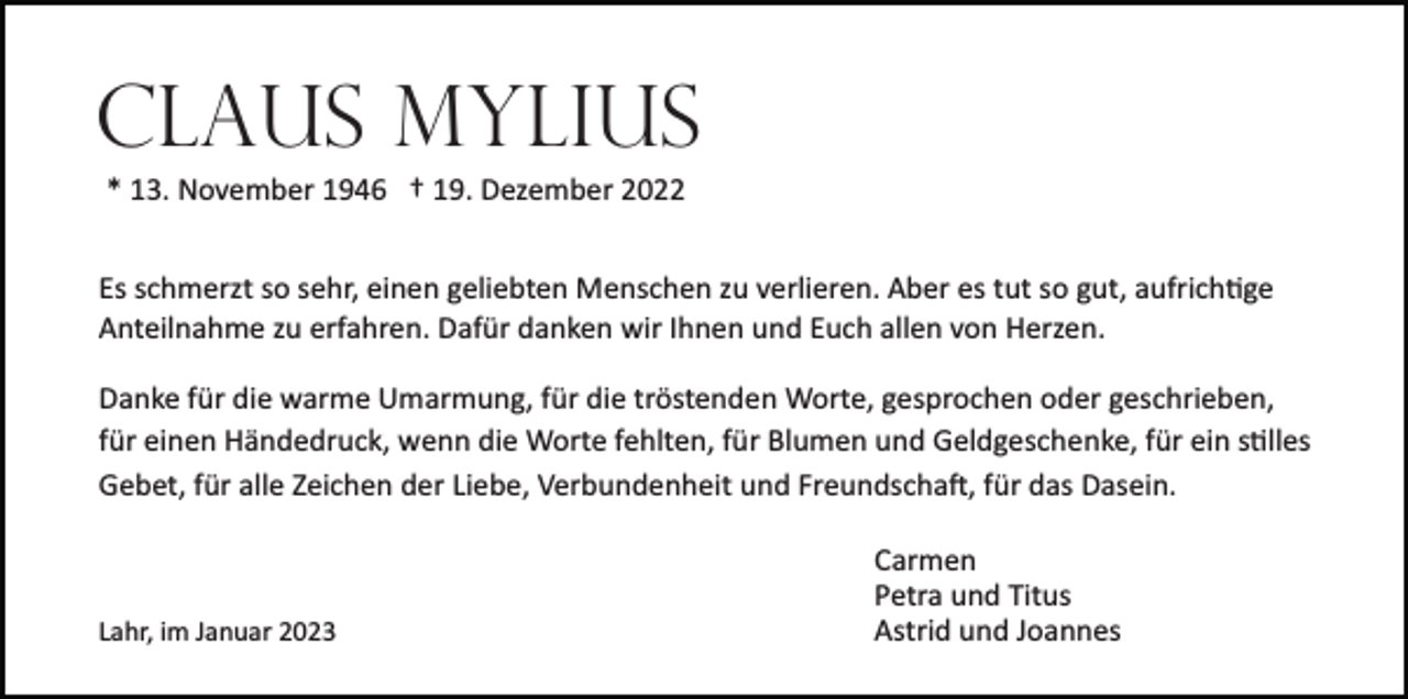 <p>Claus Mylius<br />* 13. November 1946 † 19. Dezember 2022<br />Es schmerzt so sehr, einen geliebten Menschen zu verlieren. Aber es tut so gut, aufrichtige<br />Anteilnahme zu erfahren. Dafür danken wir Ihnen und Euch allen von Herzen.<br />Danke für die warme Umarmung, für die tröstenden Worte, gesprochen oder geschrieben,<br />für einen Händedruck, wenn die Worte fehlten, für Blumen und Geldgeschenke, für ein stilles<br />Gebet, für alle Zeichen der Liebe, Verbundenheit und Freundschaft, für das Dasein.</p><p>Lahr, im Januar 2023</p><p>Carmen<br />Petra und Titus<br />Astrid und Joannes</p>