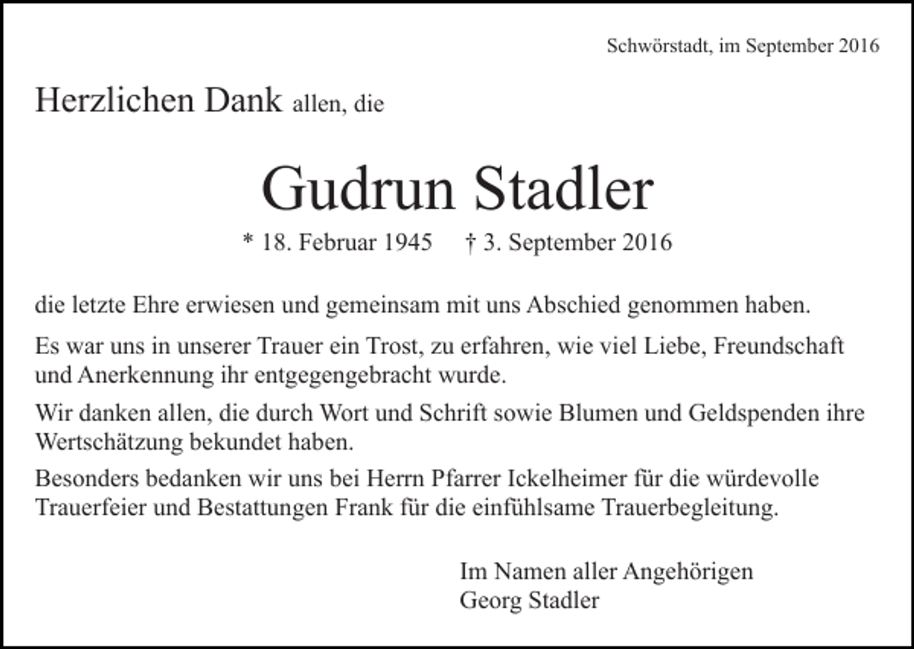 <p>Schwörstadt, im September 2016</p><p>Herzlichen Dank allen, die</p><p>Gudrun Stadler<br />* 18. Februar 1945</p><p>† 3. September 2016</p><p>die letzte Ehre erwiesen und gemeinsam mit uns Abschied genommen haben.<br />Es war uns in unserer Trauer ein Trost, zu erfahren, wie viel Liebe, Freundschaft<br />und Anerkennung ihr entgegengebracht wurde.<br />Wir danken allen, die durch Wort und Schrift sowie Blumen und Geldspenden ihre<br />Wertschätzung bekundet haben.<br />Besonders bedanken wir uns bei Herrn Pfarrer Ickelheimer für die würdevolle<br />Trauerfeier und Bestattungen Frank für die einfühlsame Trauerbegleitung.<br />Im Namen aller Angehörigen<br />Georg Stadler</p>