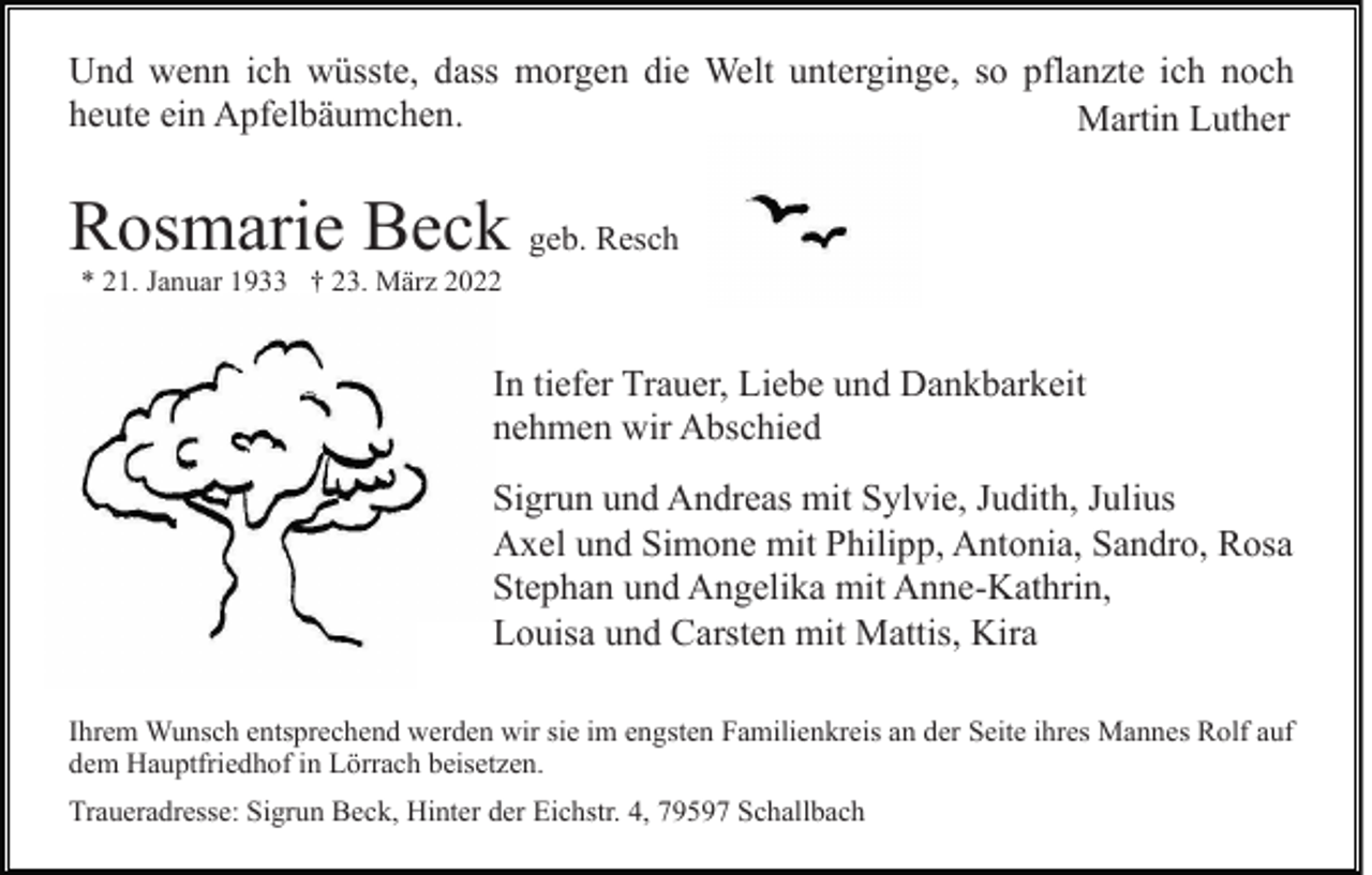 <p>Und wenn ich wüsste, dass morgen die Welt unterginge, so pflanzte ich noch<br />heute ein Apfelbäumchen.<br />Martin Luther</p><p>Rosmarie Beck geb. Resch<br />* 21. Januar 1933 † 23. März 2022</p><p>In tiefer Trauer, Liebe und Dankbarkeit<br />nehmen wir Abschied<br />Sigrun und Andreas mit Sylvie, Judith, Julius<br />Axel und Simone mit Philipp, Antonia, Sandro, Rosa<br />Stephan und Angelika mit Anne-Kathrin,<br />Louisa und Carsten mit Mattis, Kira<br />Ihrem Wunsch entsprechend werden wir sie im engsten Familienkreis an der Seite ihres Mannes Rolf auf<br />dem Hauptfriedhof in Lörrach beisetzen.<br />Traueradresse: Sigrun Beck, Hinter der Eichstr. 4, 79597 Schallbach</p>