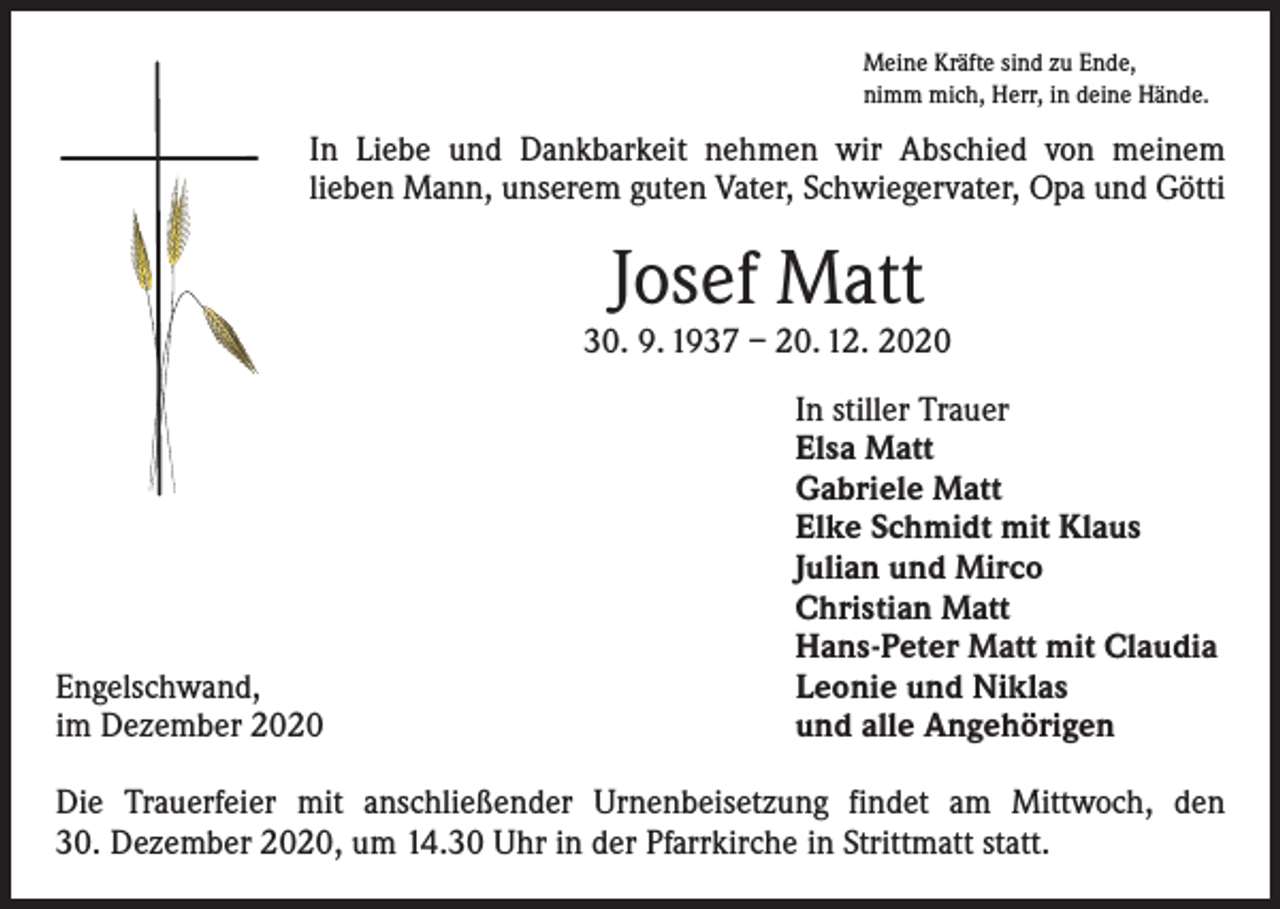 <p>Meine Kräfte sind zu Ende,<br />nimm mich, Herr, in deine Hände.</p><p>In Liebe und Dankbarkeit nehmen wir Abschied von meinem<br />­lieben Mann, unserem guten Vater, Schwiegervater, Opa und Götti</p><p>Josef Matt</p><p>30. 9. 1937 – 20. 12. 2020</p><p>Engelschwand,<br />im Dezember 2020</p><p>In stiller Trauer<br />Elsa Matt<br />Gabriele Matt<br />Elke Schmidt mit Klaus<br />Julian und Mirco<br />Christian Matt<br />Hans-Peter Matt mit Claudia<br />Leonie und Niklas<br />und alle Angehörigen</p><p>Die Trauerfeier mit anschließender Urnenbeisetzung findet am Mittwoch, den<br />30. Dezember 2020, um 14.30 Uhr in der Pfarrkirche in Strittmatt statt.</p>