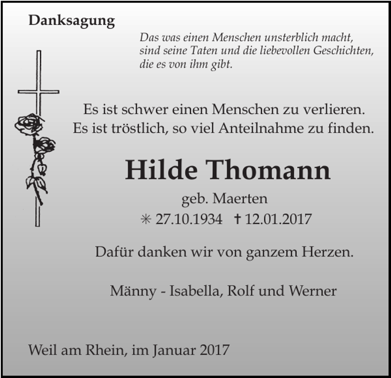 <p>Tod032</p><p>Tod033</p><p>Tod034.t</p><p>Danksagung<br />Das was einen Menschen unsterblich macht,<br />sind seine Taten und die liebevollen Geschichten,<br />die es von ihm gibt.</p><p>Es ist schwer einen Menschen zu verlieren.<br />Es ist tröstlich, so viel Anteilnahme zu finden.</p><p>Hilde Thomann<br />geb. Maerten<br />✳ 27.10.1934 ✝ 12.01.2017</p><p>Tod037.eps</p><p>Dafür danken<br />wir von ganzem Herzen.<br />Tod038.eps<br />Tod039<br />Männy - Isabella, Rolf und Werner</p><p>Weil am Rhein, im Januar 2017</p>
