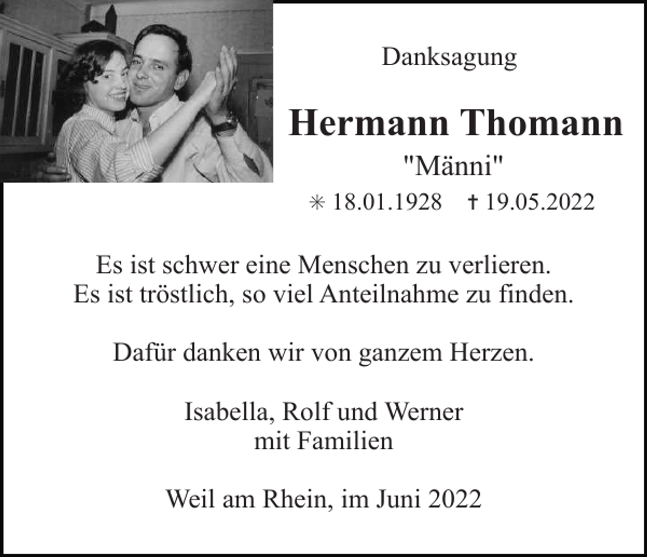 <p>Danksagung</p><p>Hermann Thomann<br />"Männi"<br />✳ 18.01.1928</p><p>✝ 19.05.2022</p><p>Es ist schwer eine Menschen zu verlieren.<br />Es ist tröstlich, so viel Anteilnahme zu finden.<br />Dafür danken wir von ganzem Herzen.<br />Isabella, Rolf und Werner<br />mit Familien<br />Weil am Rhein, im Juni 2022</p>