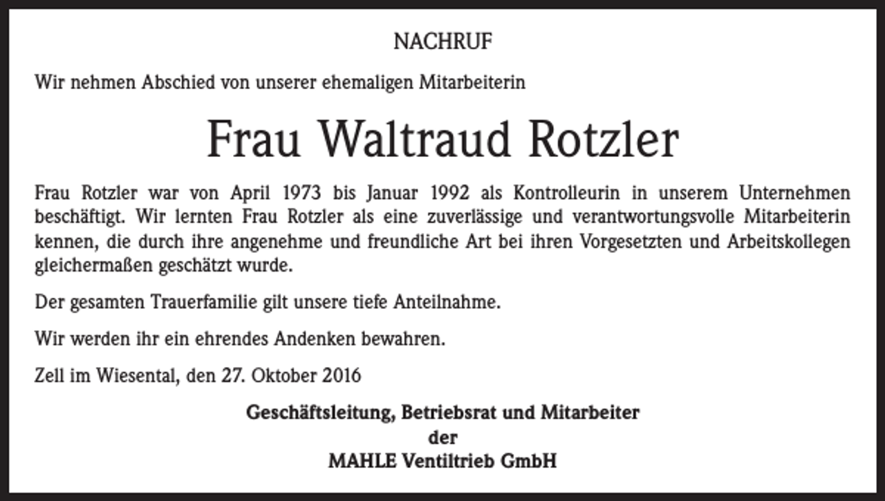<p>NACHRUF<br />Wir nehmen Abschied von unserer ehemaligen Mitarbeiterin</p><p>Frau Waltraud Rotzler<br />Frau Rotzler war von April 1973 bis Januar 1992 als Kontrolleurin in unserem Unternehmen<br />beschäftigt.­ Wir lernten Frau Rotzler als eine zuverlässige und verantwortungsvolle Mitarbeiterin<br />­kennen, die durch ihre angenehme und freundliche Art bei ihren Vorgesetzten und Arbeitskollegen<br />gleichermaßen geschätzt wurde.<br />Der gesamten Trauerfamilie gilt unsere tiefe Anteilnahme.<br />Wir werden ihr ein ehrendes Andenken bewahren.<br />Zell im Wiesental, den 27. Oktober 2016<br />Geschäftsleitung, Betriebsrat und Mitarbeiter<br />der<br />MAHLE Ventiltrieb GmbH</p>