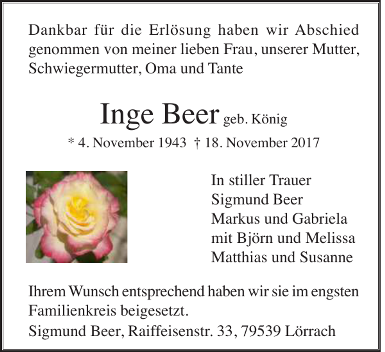 <p>D a n k b ar f für<br />Dankbar<br />ür didie<br />e Erl<br />Erlösung<br />ö s u n g hhaben<br />a b e n wir<br />wir AAbschied<br />b s c hi e d<br />ggenommen<br />e n o m m e n vvon<br />o n meiner<br />m ei n er lilieben<br />e b e n Frau,<br />Fr a u, uunserer<br />ns er er Mutter,<br />M utt er ,<br />SSchwiegermutter,<br />c h wi e g er m utt er , Oma<br />O m a und<br />u n d TTante<br />a nt e</p><p>I n g e Beer<br />B e er geb.<br />g e b. König<br />K ö ni g<br />Inge</p><p>* 4.<br />N o v e m b er 11943<br />9 4 3 †† 118.<br />8. November<br />N o v e m b er 22<br />*<br />4. November</p><p>IInn stiller<br />still er TTrauer<br />r a u er<br />Si<br />g m u n d Beer<br />B e er<br />Sigmund<br />MMarkus<br />ar k us u und<br />n d GGabriela<br />a bri el a<br />mit BjBjörn<br />mit<br />ör n uund<br />n d Melissa<br />M eliss a<br />MMatthias<br />att hi as u und<br />n d S Susanne<br />us a n n e<br />IIhrem<br />hr e m WWunsch<br />u ns c h eentsprechend<br />nts pr e c h e n d hhaben<br />a b e n wir<br />wir sisie<br />e iim<br />m eengsten<br />n gst e n<br />FFamilienkreis<br />a mili e n kr eis bbeigesetzt.<br />ei g es et zt.<br />Si<br />g m u n d Beer,<br />B e er , Raiffeisenstr.<br />R aiff eis e nstr. 33,<br />, 79539<br />7 9 5 3 9 Lörrach<br />L örr a c h<br />Sigmund</p>