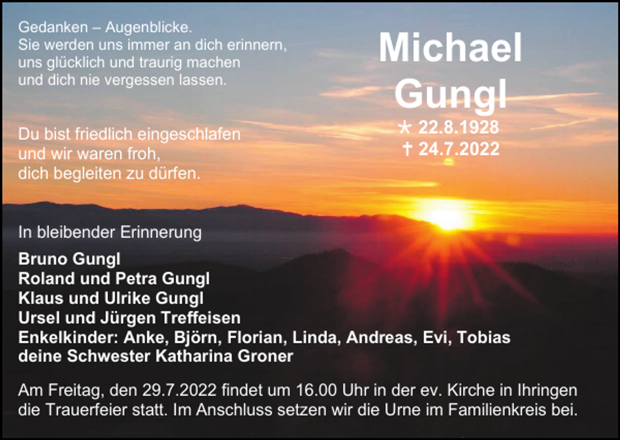 <p>Gedanken – Augenblicke.<br />Sie werden uns immer an dich erinnern,<br />uns glücklich und traurig machen<br />und dich nie vergessen lassen.</p><p>Du bist friedlich eingeschlafen<br />und wir waren froh,<br />dich begleiten zu dürfen.</p><p>Michael<br />Gungl<br /> 22.8.1928<br /> 24.7.2022</p><p>In bleibender Erinnerung<br />Bruno Gungl<br />Roland und Petra Gungl<br />Klaus und Ulrike Gungl<br />Ursel und Jürgen Treffeisen<br />Enkelkinder: Anke, Björn, Florian, Linda, Andreas, Evi, Tobias<br />deine Schwester Katharina Groner<br />Am Freitag, den 29.7.2022 findet um 16.00 Uhr in der ev. Kirche in Ihringen<br />die Trauerfeier statt. Im Anschluss setzen wir die Urne im Familienkreis bei.</p>