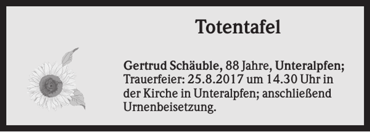 <p>Totentafel<br />Gertrud Schäuble, 88 Jahre, Unteralpfen;<br />Trauerfeier: 25.8.2017 um 14.30 Uhr in<br />der Kirche in Unteralpfen; anschließend<br />Urnenbeisetzung.</p>
