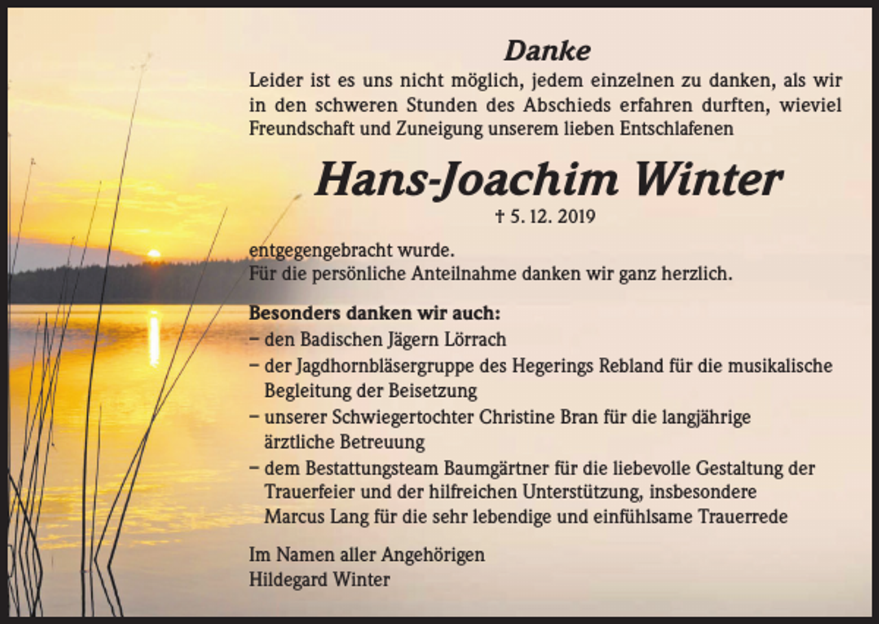 <p>Danke<br />Leider ist es uns nicht möglich, jedem einzelnen zu danken, als wir<br />in den schweren Stunden des Abschieds erfahren durften, wieviel<br />Freundschaft und Zuneigung unserem lieben Entschlafenen</p><p>Hans-Joachim Winter<br />† 5. 12. 2019</p><p>entgegengebracht wurde.<br />Für die persönliche Anteilnahme danken wir ganz herzlich.<br />Besonders danken wir auch:<br />– den Badischen Jägern Lörrach<br />– der Jagdhornbläsergruppe des Hegerings Rebland für die musikalische<br />Begleitung der Beisetzung<br />– unserer Schwiegertochter Christine Bran für die langjährige<br />ärztliche Betreuung<br />– dem Bestattungsteam Baumgärtner für die liebevolle Gestaltung der<br />Trauerfeier und der hilfreichen Unterstützung, insbesondere<br />Marcus Lang für die sehr lebendige und einfühlsame Trauerrede<br />Im Namen aller Angehörigen<br />Hildegard Winter</p>