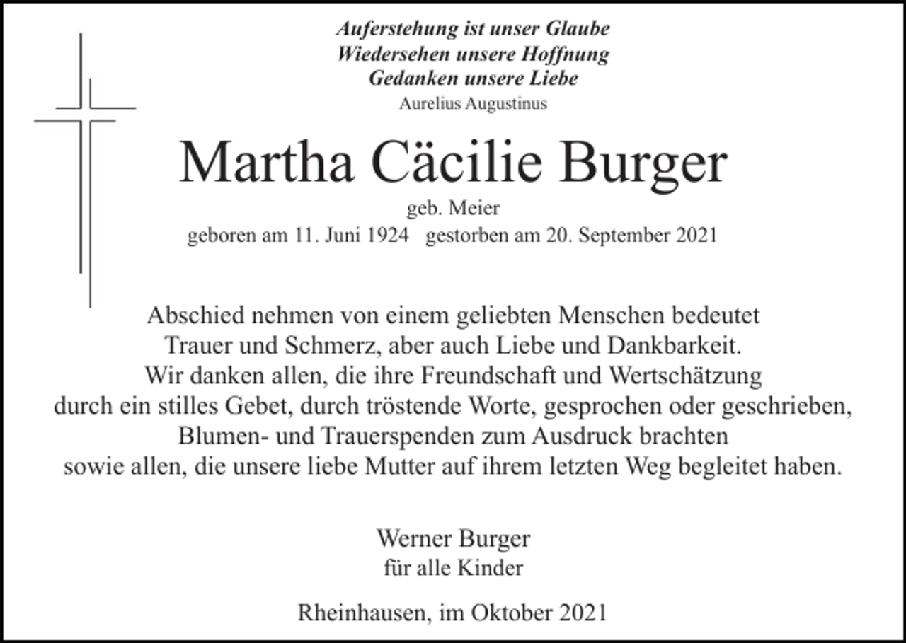 <p>Auferstehung ist unser Glaube<br />Wiedersehen unsere Hoffnung<br />Gedanken unsere Liebe<br />Aurelius Augustinus</p><p>Martha Cäcilie Burger<br />geb. Meier<br />geboren am 11. Juni 1924 gestorben am 20. September 2021</p><p>Abschied nehmen von einem geliebten Menschen bedeutet<br />Trauer und Schmerz, aber auch Liebe und Dankbarkeit.<br />Wir danken allen, die ihre Freundschaft und Wertschätzung<br />durch ein stilles Gebet, durch tröstende Worte, gesprochen oder geschrieben,<br />Blumen- und Trauerspenden zum Ausdruck brachten<br />sowie allen, die unsere liebe Mutter auf ihrem letzten Weg begleitet haben.<br />Werner Burger<br />für alle Kinder</p><p>Rheinhausen, im Oktober 2021</p>