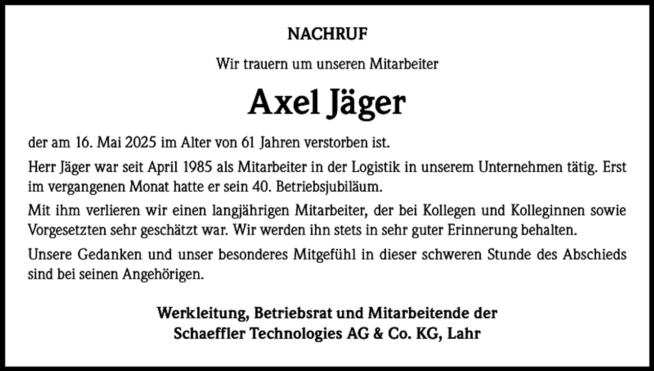<p>NACHRUF<br />Wir trauern um unseren Mitarbeiter</p><p>Axel Jäger<br />der am 16. Mai 2025 im Alter von 61 Jahren verstorben ist.<br />Herr Jäger war seit April 1985 als Mitarbeiter in der Logistik in unserem Unternehmen tätig. Erst<br />im vergangenen Monat hatte er sein 40. Betriebsjubiläum.<br />Mit ihm verlieren wir einen langjährigen Mitarbeiter, der bei Kollegen und Kolleginnen sowie<br />Vorgesetzten sehr geschätzt war. Wir werden ihn stets in sehr guter Erinnerung behalten.<br />Unsere Gedanken und unser besonderes Mitgefühl in dieser schweren Stunde des Abschieds<br />sind bei seinen Angehörigen.</p><p>Werkleitung, Betriebsrat und Mitarbeitende der<br />Schaeffler Technologies AG &amp; Co. KG, Lahr</p>