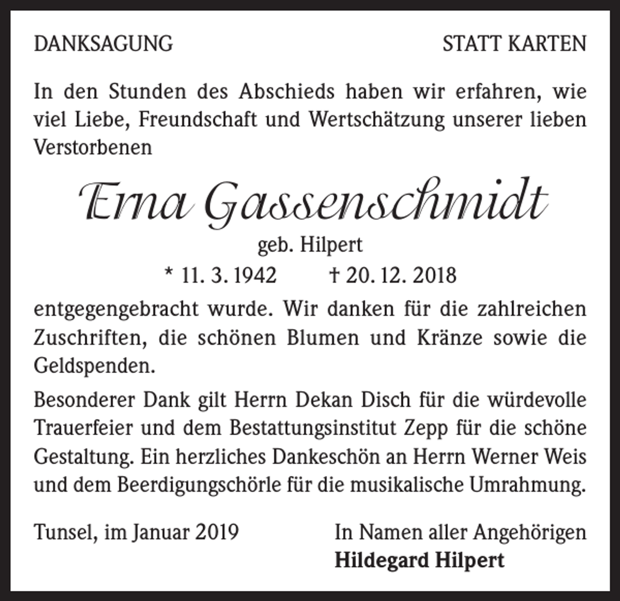 <p>DANKSAGUNG</p><p>STATT KARTEN</p><p>In den Stunden des Abschieds haben wir erfahren, wie<br />viel Liebe, Freundschaft und Wertschätzung unserer lieben<br />Verstorbenen</p><p>Erna Gassenschmidt</p><p>geb. Hilpert<br />* 11. 3. 1942 † 20. 12. 2018<br />entgegengebracht wurde. Wir danken für die zahlreichen<br />Zuschriften, die schönen Blumen und Kränze sowie die<br />Geldspenden.<br />Besonderer Dank gilt Herrn Dekan Disch für die würdevolle<br />Trauerfeier und dem Bestattungsinstitut Zepp für die schöne<br />Gestaltung. Ein herzliches Dankeschön an Herrn Werner Weis<br />und dem Beerdigungschörle für die musikalische Umrahmung.<br />Tunsel, im Januar 2019 In Namen aller Angehörigen<br />Hildegard Hilpert</p>